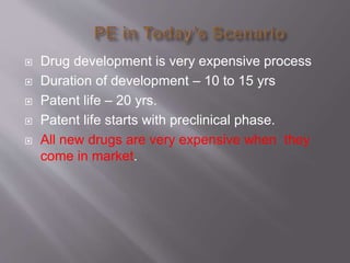  Drug development is very expensive process
 Duration of development – 10 to 15 yrs
 Patent life – 20 yrs.
 Patent life starts with preclinical phase.
 All new drugs are very expensive when they
come in market.
 