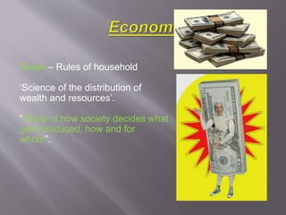 Greek – Rules of household
‘Science of the distribution of
wealth and resources’.
“Study of how society decides what
gets produced, how and for
whom”.
 