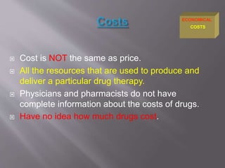 Cost is NOT the same as price.
 All the resources that are used to produce and
deliver a particular drug therapy.
 Physicians and pharmacists do not have
complete information about the costs of drugs.
 Have no idea how much drugs cost.
COSTS
ECONOMICAL
 