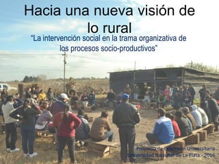 Hacia una nueva visión de
lo rural
“La intervención social en la trama organizativa de
los procesos socio-productivos”
Proyecto de Extensión Universitaria
Universidad Nacional de La Plata - 2016
 