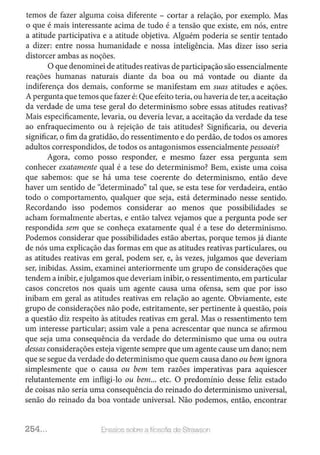 temos de fazer alguma coisa diferente - cortar a relação, por exemplo. Mas
o que é mais interessante acima de tudo é a tensão que existe, em nós, entre
a atitude participativa e a atitude objetiva. Alguém poderia se sentir tentado
a dizer: entre nossa humanidade e nossa inteligência. Mas dizer isso seria
distorcer ambas as noções.
O que denominei de atitudes reativas de participaçãosão essencialmente
reações humanas naturais diante da boa ou má vontade ou diante da
indiferença dos demais, conforme se manifestam em suas atitudes e ações.
A pergunta que temos que fazer é: Que efeito teria, ou haveria de ter, a aceitação
da verdade de uma tese geral do determinismo sobre essas atitudes reativas?
Mais especificamente, levaria, ou deveria levar, a aceitação da verdade da tese
ao enfraquecimento ou à rejeição de tais atitudes? Significaria, ou deveria
significar, o fim da gratidão, do ressentimento e do perdão, de todos os amores
adultos correspondidos, de todos os antagonismos essencialmente pessoais?
Agora, como posso responder, e mesmo fazer essa pergunta sem
conhecer exatamente qual é a tese do determinismo? Bem, existe uma coisa
que sabemos: que se há uma tese coerente do determinismo, então deve
haver um sentido de "determinado" tal que, se esta tese for verdadeira, então
todo o comportamento, qualquer que seja, está determinado nesse sentido.
Recordando isso podemos considerar ao menos que possibilidades se
acham formalmente abertas, e então talvez vejamos que a pergunta pode ser
respondida sem que se conheça exatamente qual é a tese do determinismo.
Podemos considerar que possibilidades estão abertas, porque temos já diante
de nós uma explicação das formas em que as atitudes reativas particulares, ou
as atitudes reativas em geral, podem ser, e, às vezes, julgamos que deveriam
ser, inibidas. Assim, examinei anteriormente um grupo de considerações que
tendem a inibir, ejulgamos que deveriam inibir, o ressentimento, em particular
casos concretos nos quais um agente causa uma ofensa, sem que por isso
inibam em geral as atitudes reativas em relação ao agente. Obviamente, este
grupo de considerações não pode, estritamente, ser pertinente à questão, pois
a questão diz respeito às atitudes reativas em geraL Mas o ressentimento tem
um interesse particular; assim vale a pena acrescentar que nunca se afirmou
que seja uma consequência da verdade do determinismo que uma ou outra
dessas considerações esteja vigente sempre que um agente cause um dano; nem
que se segue da verdade do determinismo que quem causa dano ou bem ignora
simplesmente que o causa ou bem tem razões imperativas para aquiescer
relutantemente em infligi-lo ou bem... etc. O predomínio desse feliz estado
de coisas não seria uma consequência do reinado do determinismo universal,
senão do reinado da boa vontade universal. Não podemos, então, encontrar
254... Ensaios sobre a filosofia de Strawson
 