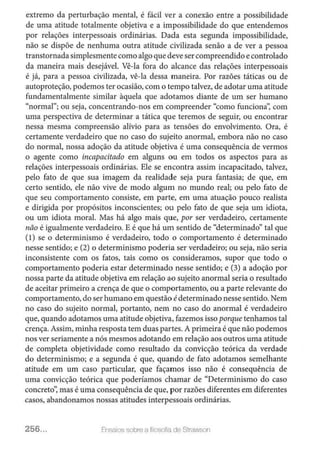 extremo da perturbação mental, é fácil ver a conexão entre a possibilidade
de uma atitude totalmente objetiva e a impossibilidade do que entendemos
por relações interpessoais ordinárias. Dada esta segunda impossibilidade,
não se dispõe de nenhuma outra atitude civilizada senão a de ver a pessoa
transtornada simplesmente como algo que deve ser compreendido e controlado
da maneira mais desejável. Vê-la fora do alcance das relações interpessoais
é já, para a pessoa civilizada, vê-la dessa maneira. Por razões táticas ou de
autoproteção, podemos ter ocasião, com o tempo talvez, de adotar uma atitude
fundamentalmente similar àquela que adotamos diante de um ser humano
"normal"; ou seja, concentrando-nos em compreender "como funciona': com
uma perspectiva de determinar a tática que teremos de seguir, ou encontrar
nessa mesma compreensão alívio para as tensões do envolvimento. Ora, é
certamente verdadeiro que no caso do sujeito anormal, embora não no caso
do normal, nossa adoção da atitude objetiva é uma consequência de vermos
o agente como incapacitado em alguns ou em todos os aspectos para as
relações interpessoais ordinárias. Ele se encontra assim incapacitado, talvez,
pelo fato de que sua imagem da realidade seja pura fantasia; de que, em
certo sentido, ele não vive de modo algum no mundo real; ou pelo fato de
que seu comportamento consiste, em parte, em uma atuação pouco realista
e dirigida por propósitos inconscientes; ou pelo fato de que seja um idiota,
ou um idiota moral. Mas há algo mais que, por ser verdadeiro, certamente
não é igualmente verdadeiro. E é que há um sentido de "determinado" tal que
(1) se o determinismo é verdadeiro, todo o comportamento é determinado
nesse sentido; e (2) o determinismo poderia ser verdadeiro; ou seja, não seria
inconsistente com os fatos, tais como os consideramos, supor que todo o
comportamento poderia estar determinado nesse sentido; e (3) a adoção por
nossa parte da atitude objetiva em relação ao sujeito anormal seria o resultado
de aceitar primeiro a crença de que o comportamento, ou a parte relevante do
comportamento, do ser humano em questão édeterminado nesse sentido. Nem
no caso do sujeito normal, portanto, nem no caso do anormal é verdadeiro
que, quando adotamos uma atitude objetiva, fazemos isso porque tenhamos tal
crença. Assim, minha resposta tem duas partes. A primeira é que não podemos
nos ver seriamente a nós mesmos adotando em relação aos outros uma atitude
de completa objetividade como resultado da convicção teórica da verdade
do determinismo; e a segunda é que, quando de fato adotamos semelhante
atitude em um caso particular, que façamos isso não é consequência de
uma convicção teórica que poderíamos chamar de "Determinismo do caso
concreto': mas é uma consequência de que, p or razões diferentes em diferentes
casos, abandonamos nossas atitudes interpessoais ordinárias.
256... Ensa~os soore a f:losof1<1 do Stmwson
 