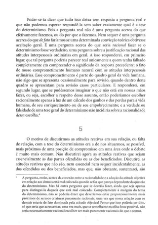 Poder-se-ia dizer que tudo isso deixa sem resposta a pergunta real e
que não podemos esperar respondê-la sem saber exatamente qual é a tese
do determinismo. Pois a pergunta real não é uma pergunta acerca do que
efetivamente fazemos, ou do por que o fazemos. Nem sequer é uma pergunta
acerca do que defato faríamos se uma determinada convicção teórica obtivesse
aceitação geral. É uma pergunta acerca do que seria racional fazer se o
determinismo fosse verdadeiro, uma pergunta sobre a justificação racional das
atitudes interpessoais ordinárias em geral. A isso responderei, em primeiro
lugar, que tal pergunta poderia parecer real unicamente a quem tenha falhado
completamente em compreender o significado da resposta precedente: o fato
de nosso comprometimento humano natural com as atitudes interpessoais
ordinárias. Esse comprometimento é parte do quadro geral da vida humana,
não algo que se apresenta ocasionalmente para revisão, quando dentro deste
quadro se apresentam para revisão casos particulares. E responderei, em
segundo lugar, que se pudéssemos imaginar o que não está em nossas mãos
fazer, ou seja, escolher a respeito desse assunto, então poderíamos escolher
racionalmente apenas à luz de um cálculo dos ganhos e das perdas para a vida
humana, de seu enriquecimento ou de seu empobrecimento; e a verdade ou
falsidade de uma tese geral do determinismo não incidiria sobre a racionalidade
dessa escolha.4
5
O motivo de discutirmos as atitudes reativas em sua relação, ou falta
de relação, com a tese do determinismo era a de nos situarmos, se possível,
mais próximos de uma posição de compromisso cm uma área onde o debate
é muito mais comum. Não discutirei agora as atitudes reativas que sejam
essencialmente as das partes ofendidas ou as dos beneficiados. Discutirei as
atitudes reativas que não são, nem essencial nem sequer incidentalmente, as
dos ofendidos ou dos beneficiados, mas que, não obstante, sustentarei, são
A pergunta, então, acerca da conexão entre a racionaHdadc e a adoção da atitude objctiva
cm relação aos demais está mal colocada quando se faz que pareça dependente da questão
do determinismo. Mas há outra pergunta que se deveria fazer, ainda que seja apenas
para distingui-la daquela que está mal colocada. Complet~mente à margem do tema
do determinismo, não se poderia dizer que deveríamos estar proporcionalmente mais
próximos de sermos criaturas puramente racionais, uma vez que nossa relação com os
demais estaria de fato dominada pela atitude objetiva? Penso que isso poderia ser dito,
só que teria que acrescentar, uma vez mais, que se semelhante escolha fosse possível, não
seria necessariamente racional escolher ser mais puramente racionais do que o somos.
 