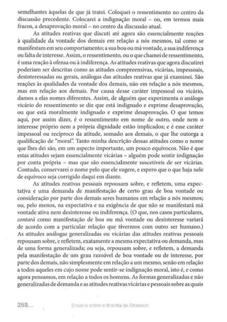 semelhantes àquelas de que já tratei. Coloquei o ressentimento no centro da
discussão precedente. Colocarei a indignação moral - ou, em termos mais
fracos, a desaprovação moral - no centro da discussão atual.
As atitudes reativas que discuti até agora são essencialmente reações
à qualidade da vontade dos demais em relação a nós mesmos, tal como se
manifestam em seu comportamento; a sua boa ou mávontade, a sua indiferença
ou falta de interesse.Assim, o ressentimento, ou o que chameide ressentimento,
é wna reação à ofensa ou à indiferença. As atitudes reativas que agora discutirei
poderiam ser descritas como as atitudes compreensivas, vicárias, impessoais,
desinteressadas ou gerais, análogas das atitudes reativas que já examinei. São
reações às qualidades da vontade dos demais, não em relação a nós mesmos,
mas em relação aos demais. Por causa desse caráter impessoal ou vicário,
damos a elas nomes diferentes. Assim, de alguém que experimenta o análogo
vicário do ressentimento se diz que está indignado e exprime desaprovação,
ou que está moralmente indignado e exprime desaprovação. O que temos
aqui, por assim dizer, é o ressentimento em nome de outro, onde nem o
interesse ·próprio nem a própria dignidade estão implicados; e é esse caráter
impessoal ou recíproco da atitude, somado aos demais, o que lhe outorga a
qualificação de "moral': Tanto minha descrição dessas atitudes como o nome
que lhes dei são, em um aspecto importante, um pouco equívocos. Não é que
estas atitudes sejam essencialmente vicárias - alguém pode sentir indignação
por conta própria - mas que são essencialmente suscetíveis de ser vicárias.
Contudo, conservarei o nome pelo que ele sugere, e espero que o que haja nele
de equívoco seja corrigido daqui em diante.
As atitudes reativas pessoais repousam sobre, e refletem, uma expec-
tatjva e uma demanda de manifestação de certo grau de boa vontade ou
consideração por parte dos demais seres humanos em relação a nós mesmos;
ou, pelo menos, na expectativa e na exigência de que não se manifestará má
vontade ativa nem desinteresse ou indiferença. (O que, nos casos particulares,
contará como manifestação de boa ou má vontade ou desinteresse variará
de acordo com a particular relação que tivermos com outro ser humano.)
As atitudes análogas generalizadas ou vicárias das atitudes reativas pessoais
repousam sobre, e refletem, exatamente a mesma expectativa ou demanda, mas
de uma forma generalizada; ou seja, repousam sobre, e refletem, a demanda
pela manifestação de um grau razoável de boa vontade ou de interesse, por
parte dos demais, não simplesmente em relação a um mesmo, senão em relação
a todos aqueles em cujo nome pode sentir-se indignação moral, isto é, e como
agora pensamos, em relação a todos os homens. As formas generalizadas e não
generalizadas de demanda e as atitudes reativasvicárias e pessoais sobre as quais
258... Er•Séws sobre a liloscfia úe. Strm:son
 