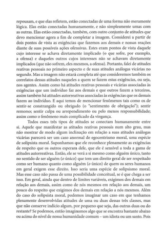 repousam, e que elas refletem, estão conectadas de urna forma não meramente
lógica. Elas estão conectadas humanamente, e não simplesmente umas com
as outras. Elas estão conectadas, também, com outro conjunto de atitudes que
devo mencionar agora a fim de completar a imagem. Considerei a partir de
dois pontos de vista as exigências que fazemos aos demais e nossas reações
diante de suas possíveis ações ofensivas. Estes eram pontos de vista daquele
cujo interesse se achava diretamente implicado (o que sofre, por exemplo,
a ofensa) e daqueles outros cujos interesses não se achavam diretamente
implicados (que não sofrem, eles mesmos, a ofensa). Portanto, falei de atitudes
reativas pessoais no primeiro aspecto e de suas atitudes análogas vicárias no
segundo. Mas a imagem não estará completa até que consideremos também os
correlatas dessas atitudes naqueles a quem se fazem estas exigências, ou seja,
nos agentes. Assim como há atitudes reativas pessoais e vicárias associadas às
exigências que um indivíduo faz aos demais e que outros fazem a terceiros,
assim também há atitudes autorreativas associadas às exigências que os demais
fazem ao individuo. E aqui temos de mencionar fenômenos tais como os de
sentir-se constrangido ou obrigado (o "sentimento de obrigação"); sentir
remorso; sentir culpa ou arrependimento ou pelo menos responsabilidade;
assim como o fenômeno mais complicado da vingança.
Todos esses três tipos de atitudes se conectam humanamente entre
si. Aquele que manifestar as atitudes reativas pessoais num alto grau, mas
não mostrar de modo algum inclinação em relação a suas atitudes análogas
vicárias parecerá ser um caso anormal de egocentrismo moral, uma espécie
de solipsista moral. Suponhamos que ele reconhece plenamente as exigências
de respeito que os outros esperam dele, que ele é sensível a toda a gama de
atitudes autorreativas. Então, ele se verá a si mesmo como alguém único, tanto
no sentido de ser alguém (o único) que tem um direito geral de ser respeitado
como ser humano quanto como alguém (o único) de quem os seres humanos
em geral exigem esse direito. Isso seria uma espécie de solipsismo moral.
Mas esse caso não passa de uma possibilidade conceituai, se é que chega a ser
isso. Em geral, ainda que dentro de limites variáveis, exigimos dos demais em
relação aos demais, assim como de nós mesmos em relação aos demais, um
pouco do respeito que exigimos dos demais em relação a nós mesmos. Além
do caso do solipsista moral, podemos imaginar um caso em que tenhamos
plenamente desenvolvidas atitudes de uma ou duas dessas três classes, mas
que não conserve indício algum, por pequeno que seja, das outras duas ou do
restante? Se podemos, então imaginamos algo que se encontra bastante abaixo
ou acima do nível de nossa humanidade comum - um idiota ou um santo. Pois
 