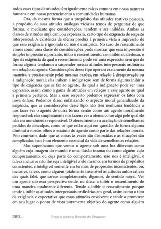 todos esses tipos de atitudes têm igualmente raízes comuns em nossa natureza
humana e em nosso pertencimento a comunidades humanas.
Ora, da mesma forma que a propósito das atitudes reativas pessoais,
a propósito de suas atitudes análogas vicárias temos de perguntar de que
formas, e mediante que considerações, tendem a ser inibidas. Ambas as
classes de atitudes implicam, ou expressam, certo tipo de exigência de respeito
interpessoal. A existência da ofensa produz à primeira vista a impressão de
que essa exigência é ignorada ou não é cumprida. No caso do ressentimento
vimos como uma classe de considerações pode mostrar que essa impressão é
simples impressão e, portanto, inibir o ressentimento, sem inibir, ou deslocar, o
tipo de exigência da qual o ressentimento pode ser uma expressão; sem que de
forma alguma tendamos a suspender nossas atitudes interpessoais ordinárias
em relação ao agente. Considerações desse tipo operam exatamente da mesma
maneira, e precisamente pelas mesmas razões, em relação à desaprovação ou
à indignação moral; elas inibem a indignação sem de forma alguma inibir o
tipo de exigência que se faz ao agente, da qual a indignação pode ser uma
expressão, assim como a gama de atitudes em relação a esse agente ao qual
a primeira pertence. Mas a esse respeito podemos expressar os fatos com
nova ênfase. Podemos dizer, enfatizando o aspecto moral generalizado da
exigência, que as considerações desse tipo não têm nenhuma tendência a
nos fazer ver o agente de outra forma senão como um agente moralmente
responsável; elas simplesmente nos fazem ver a ofensa como algo pelo qual ele
não era moralmente responsável. O oferecimento e a aceitação de semelhantes
pedidos de desculpas, como os que estão aqui em questão, de forma alguma
diminui a nossos olhos o estatuto do agente como parte das relações morais.
Pelo contrário, dado que as coisas às vezes são distorcidas e as situações são
complicadas, isso é um elemento essencial da vida de semelhantes relações.
Mas suponhamos que vemos o agente sob uma luz diferente: como
alguém cuja imagem do mundo é uma ilusão insana; ou como alguém cujo
comportamento, ou cuja parte do comportamento, não nos é inteligível, e
talvez inclusive não lhe seja inteligível a ele mesmo, em termos de propósitos
conscientes, e inteligível somente em termos de propósitos inconscientes; ou,
inclusive, talvez, como alguém totalmente insensível às atitudes autorreativas
das quais falei, que carece completamente, digamos, de sentido moral. Ver
um agente sob essa perspectiva tende, eu disse, a inibir o ressentimento de
uma maneira totalmente diferente. Tende a inibir o ressentimento porque
tende a inibir as atitudes interpessoais ordinárias em geral, assim como o tipo
de exigência e expectativa que essas atitudes envolvem; e tende a promover
em seu lugar o ponto de vista puramente objetivo do agente como alguém
260... Ensaios sobre a filosofia de Strawson
 
