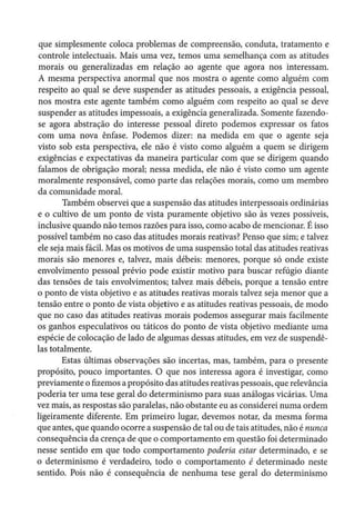 que simplesmente coloca problemas de compreensão, conduta, tratamento e
controle intelectuais. Mais uma vez, temos uma semelhança com as atitudes
morais ou generalizadas em relação ao agente que agora nos interessam.
A mesma perspectiva anormal que nos mostra o agente como alguém com
respeito ao qual se deve suspender as atitudes pessoais, a exigência pessoal,
nos mostra este agente também como alguém com respeito ao qual se deve
suspender as atitudes impessoais, a exigência generalizada. Somente fazendo-
se agora abstração do interesse pessoal direto podemos expressar os fatos
com uma nova ênfase. Podemos dizer: na medida em que o agente seja
visto sob esta perspectiva, ele não é visto como alguém a quem se dirigem
exigências e expectativas da maneira particular com que se dirigem quando
falamos de obrigação moral; nessa medida, ele não é visto como um agente
moralmente responsável, como parte das relações morais, como um membro
da comunidade moral.
Também observei que a suspensão das atitudes interpessoais ordinárias
e o cultivo de um ponto de vista puramente objetivo são às vezes possíveis,
inclusive quando não temos razões para isso, como acabo de mencionar. É isso
possível também no caso das atitudes morais reativas? Penso que sim; e talvez
ele seja mais fácil. Mas os motivos de uma suspensão total das atitudes reativas
morais são menores e, talvez, mais débeis: menores, porque só onde existe
envolvimento pessoal prévio pode existir motivo para buscar refúgio diante
das tensões de tais envolvimentos; talvez mais débeis, porque a tensão entre
o ponto de vista objetivo e as atitudes reativas morais talvez seja menor que a
tensão entre o ponto de vista objetivo e as atitudes reativas pessoais, de modo
que no caso das atitudes reativas morais podemos assegurar mais facilmente
os ganhos especulativos ou táticos do ponto de vista objetivo mediante uma
espécie de colocação de lado de algumas dessas atitudes, em vez de suspendê-
las totalmente.
Estas últimas observações são incertas, mas, também, para o presente
propósito, pouco importantes. O que nos interessa agora é investigar, como
previamente o fizemos a propósito das atitudes reativas pessoais, que relevância
poderia ter uma tese geral do determinismo para suas análogas vicárias. Uma
vez mais, as respostas são paralelas, não obstante eu as considerei numa ordem
ligeiramente diferente. Em primeiro lugar, devemos notar, da mesma forma
que antes, que quando ocorre a suspensão de tal ou de tais atitudes, não é nunca
consequência da crença de que o comportamento em questão foi determinado
nesse sentido em que todo comportamento poderia estar determinado, e se
o determinismo é verdadeiro, todo o comportamento é determinado neste
sentido. Pois não é consequência de nenhuma tese geral do determinismo
 