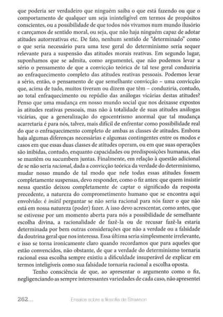 que poderia ser verdadeiro que ninguém saiba o que está fazendo ou que o
comportamento de qualquer um seja ininteligível em termos de propósitos
conscientes, ou a possibilidade de que todos nós vivamos num mundo ilusório
e careçamos de sentido moral, ou seja, que não haja ninguém capaz de adotar
atitudes autorreativas etc. De fato, nenhum sentido de "determinado" como
o que seria necessário para uma tese geral do determinismo seria sequer
relevante para a suspensão das atitudes morais reativas. Em segundo lugar,
suponhamos que se admita, como argumentei, que não podemos levar a
sério o pensamento de que a convicção teórica de tal tese geral conduziria
ao enfraquecimento completo das atitudes reativas pessoais. Podemos levar
a sério, então, o pensamento de que semelhante convicção - uma convicção
que, acima de tudo, muitos tiveram ou dizem que têm - conduziria, contudo,
ao total enfraquecimento ou repúdio das análogas vicárias destas atitudes?
Penso que uma mudança em nosso mundo social que nos deixasse expostos
às atitudes reativas pessoais, mas não à totalidade de suas atitudes análogas
vicárias, que a generalização do egocentrismo anormal que tal mudança
acarretaria é para nós, talvez, mais difícil de enfrentar como possibilidade real
do que o enfraquecimento completo de ambas as classes de atitudes. Embora
haja algumas diferenças necessárias e algumas contingentes entre os modos e
casos em que essas duas classes de atitudes operam, ou em que suas operações
são inibidas, contudo, enquanto capacidades ou predisposições humanas, elas
se mantêm ou sucumbem juntas. Finalmente, em relação à questão adicional
de se não seria racional, dada a convicção teórica da verdade do determinismo,
mudar nosso mundo de tal modo que nele todas essas atitudes fossem
completamente suspensas, devo responder, como o fiz antes: que quem insistir
nessa questão deixou completamente de captar o significado da resposta
precedente, a natureza do comprometimento humano que se encontra aqui
envolvido: é inútil perguntar se não seria racional para nós fazer o que não
está em nossa natureza (poder) fazer. A isso devo acrescentar, como antes, que
se estivesse por um momento aberta para nós a possibilidade de semelhante
escolha divina, a racionalidade de fazê-la ou de recusar fazê-la estaria
determinada por bem outras considerações que não a verdade ou a falsidade
da doutrina geral que nos interessa. Essa última seria simplesmente irrelevante,
e isso se torna ironicamente claro quando recordamos que para aqueles que
estão convencidos, não obstante, de que a verdade do determinismo tornaria
racional essa escolha sempre existiu a dificuldade insuperável de explicar em
termos inteligíveis como sua falsidade tornaria racional a escolha oposta.
Tenho consciência de que, ao apresentar o argumento como o fiz,
negligenciando as sempre interessantes variedades de cada caso, não apresentei
262... Ensa1os solJre a filosoliRde Sli<lWSOil
 