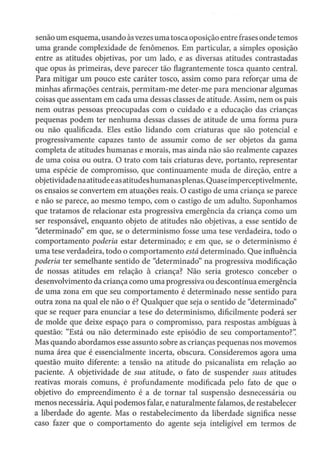 senão um esquema, usando àsvezes uma tosca oposição entre frases onde temos
uma grande complexidade de fenômenos. Em particular, a simples oposição
entre as atitudes objetivas, por um lado, e as diversas atitudes contrastadas
que opus às primeiras, deve parecer tão flagrantemente tosca quanto central.
Para mitigar um pouco este caráter tosco, assim como para reforçar uma de
minhas afirmações centrais, permitam-me deter-me para mencionar algumas
coisas que assentam em cada uma dessas classes de atitude. Assim, nem os pais
nem outras pessoas preocupadas com o cuidado e a educação das crianças
pequenas podem ter nenhuma dessas classes de atitude de uma forma pura·
ou não qualificada. Eles estão lldando com criaturas que são potencial e
progressivamente capazes tanto de assumir como de ser objetos da gama
completa de atitudes humanas e morais, mas ainda não são realmente capazes
de uma coisa ou outra. O trato com tais criaturas deve, portanto, representar
uma espécie de compromisso, que continuamente muda de direção, entre a
objetividadenaatitudeeasatitudes humanasplenas.Quaseimperceptivelmente,
os ensaios se convertem em atuações reais. O castigo de uma criança se parece
e não se parece, ao mesmo tempo, com o castigo de um adulto. Suponhamos
que tratamos de relacionar esta progressiva emergência da criança como um
ser responsável, enquanto objeto de atitudes não objetivas, a esse sentido de
"determinado" em que, se o determinismo fosse uma tese verdadeira, todo o
comportamento poderia estar determinado; e em que, se o determinismo é
uma tese verdadeira, todo o comportamento está determinado. Que influência
poderia ter semelhante sentido de "determinado" na progressiva modificação
de nossas atitudes em relação à criança? Não seria grotesco conceber o
desenvolvimento da criança como uma progressiva ou descontínua emergência
de uma zona em que seu comportamento é determinado nesse sentido para
outra zona na qual ele não o é? Qualquer que seja o sentido de "determinado"
que se requer para enunciar a tese do determinismo, dificilmente poderá ser
de molde que deixe espaço para o compromisso, para respostas ambíguas à
questão: "Está ou não determinado este episódio de seu comportamento?':
Mas quando abordamos esse assunto sobre as crianças pequenas nos movemos
numa área que é essencialmente incerta, obscura. Consideremos agora uma
questão muito diferente: a tensão na atitude do psicanalista em relação ao
paciente. A objetividade de sua atitude, o fato de suspender suas atitudes
reativas morais comuns, é profundamente modificada pelo fato de que o
objetivo do empreendimento é a de tornar tal suspensão desnecessária ou
menos necessária. Aqui podemos falar, e naturalmente falamos, de restabelecer
a liberdade do agente. Mas o restabelecimento da liberdade significa nesse
caso fazer que o comportamento do agente seja inteligível em termos de
 