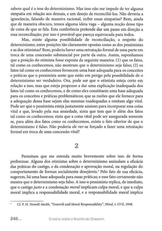 sabem qual é a tese do determinismo. Mas isso não me impede de ter alguma
simpatia em relação aos demais, e um desejo de reconciliá-los. Não deveria a
ignorância, falando de maneira racional, inibir essas simpatias? Bem, ainda
que de maneira obscura, temos alguma ideia vaga - alguma noção desse tipo
de coisa de que se fala. Esta conferência pretende dar um passo em direção a
essa reconciliação; por isso é provável que pareça equivocada para todos.
Mas, existe alguma possibilidade de reconciliação, a respeito do
determinismo, entre posições tão claramente opostas como as dos pessimistas
e as dos otimistas? Bem, poderia haver uma retratação formal de uma parte em
troca de uma concessão substancial por parte da outra. Assim, suponhamos
que a posição do otimista fosse exposta da seguinte maneira: (1) que os fatos,
tal como os conhecemos, não mostram que o determinismo seja falso; (2) os
fatos tal como os conhecemos fornecem uma base adequada para os conceitos
e práticas que o pessimista sente que estão em perigo pela possibilidade de o
determinismo ser verdadeiro. Ora, pode ser que o otimista esteja certo em
relação a isso, mas que esteja propenso a dar uma explicação inadequada dos
fatos tal como os conhecemos, e de como eles constituem uma base adequada
para os conceitos e práticas problemáticos; que as razões que ele fornece para
a adequação dessa base sejam elas mesmas inadequadas e omitam algo vital.
Pode ser que o pessimista esteja justamente ansioso para incorporar essa coisa
vital e que, levado pela sua ansiedade, sinta que tem que ir além dos fatos
tal como os conhecemos; sinta que a coisa vital pode ser assegurada somente
se, para além dos fatos como os conhecemos, exista o fato ulterior de que o
determinismo é falso. Não poderia ele ver-se forçado a fazer uma retratação
formal em troca de uma concessão vital?
2
Permitam que me estenda muito brevemente sobre isso de forma
preliminar. Alguns dos otimistas sobre o determinismo assinalam a eficácia
das práticas do castigo, e da condenação e aprovação moral, na regulação do
comportamento de formas socialmente desejáveis.1
Pelo fato de sua eficácia,
sugerem, há uma base adequada para essas práticas; e esse fato certamente não
mostra que o determinismo seja falso. A isso o pessimista replica, de imediato,
que o castigo justo e a condenação moral implicam culpa moral, e que a culpa
moral implica a responsabilidade moral, e a responsabilidade moral implica
Cf. P. H. Nowell-Smith, "Freewill and Moral Responsability", Mind, v. LVII, 1948.
246... Ensaios sobre a filosofia de Strawson
 
