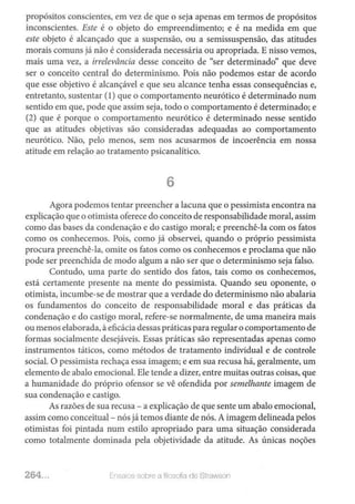 propósitos conscientes, em vez de que o seja apenas em termos de propósitos
inconscientes. Este é o objeto do empreendimento; e é na medida em que
este objeto é alcançado que a suspensão, ou a semissuspensão, das atitudes
morais comuns já não é considerada necessária ou apropriada. E nisso vemos,
mais uma vez, a irreleváncia desse conceito de "ser determinado" que deve
ser o conceito central do determinismo. Pois não podemos estar de acordo
que esse objetivo é alcançável e que seu alcance tenha essas consequências e,
entretanto, sustentar (1) que o comportamento neurótico é determinado num
sentido em que, pode que assim seja, todo o comportamento é determinado; e
(2) que é porque o comportamento neurótico é determinado nesse sentido
que as atitudes objctivas são consideradas adequadas ao comportamento
neurótico. Não, pelo menos, sem nos acusarmos de incoerência em nossa
atitude em relação ao tratamento psicanalítico.
6
Agora podemos tentar preencher a lacuna que o pessimista encontra na
explicação que o otimista oferece do conceito de responsabilidade moral, assim
como das bases da condenação e do castigo moral; e preenchê-la com os fatos
como os conhecemos. Pois, como já observei, quando o próprio pessimista
procura preenchê-la, omite os fatos como os conhecemos e proclama que não
pode ser preenchida de modo algum a não ser que o determinismo seja falso.
Contudo, uma parte do sentido dos fatos, tais como os conhecemos,
está certamente presente na mente do pessimista. Quando seu oponente, o
otimista, incumbe-se de mostrar que a verdade do determinismo não abalaria
os fundamentos do conceito de responsabilidade moral e das práticas da
condenação e do castigo moral, refere-se normalmente, de uma maneira mais
ou menos elaborada, àeficácia dessas práticas para regularo comportamento de
formas socialmente desejáveis. Essas práticas são representadas apenas como
instrumentos táticos, como métodos de tratamento individual e de controle
social. O pessimista rechaça essa imagem; e em sua recusa há, geralmente, um
elemento de abalo emocional. Ele tende a dizer, entre muitas outras coisas, que
a humanidade do próprio ofensor se vê ofendida por semelhante imagem de
sua condenação e castigo.
As razões de sua recusa- a explicação de que sente um abalo emocional,
assim como conceituai - nós já temos diante de nós. A imagem delineada pelos
otimistas foi pintada num estilo apropriado para uma situação considerada
como totalmente dominada pela objetividade da atitude. As únicas noções
264... E.nsni0s sobre a lt:osoliél de Stwwson
 