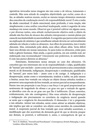 operativas invocadas nessa imagem são tais como a de táticas, tratamento e
controle. Mas uma atitude de completa objetividade, que exclui, como ela o
faz, as atitudes reativas morais, exdui ao mesmo tempo elementos essenciais
dos conceitos de condenação morale de responsabilidade moral. É estaa razão
do abalo conceituai. O abalo emocional, mais profundo, é uma reação, não
simplesmente a uma análise conceituai inadequada, senão à sugestão de uma
mudança em nosso mundo. Observei que é possível cultivar em alguns casos,
e por diversas razões, uma atitude exclusivamente objetiva onde o objeto da
atitude não fica fora do alcance das atitudes interpessoais e morais plenas por
causa desuaimaturidade ou anormalidade. Easugestão quepareceestarcontida
na explicação do otimista é que semelhante atitude deveria ser universalmente
adotada em relação a todos os ofensores. Aos olhos do pessimista, isso é muito
chocante. Mas, estimulado pelo abalo, seus olhos olham além. Seria difícil
fazer essa divisão em nossas naturezas. Se para todos os ofensores, então para
todo o gênero humano. Mais ainda, a quem poderia, em um sentido real, ser
endereçada essa recomendação? Unicamente aos poderosos, às autoridades.
E com isso parece abrirem-se abismos.5
Entretanto, limitaremos nossa atenção ao caso dos ofensores. Os
conceitos que nos interessam são os de responsabilidade e culpa, qualificados
de "morais': por um lado- junto como os de pertencimento a uma comunidade
moral; os de demanda, indignação, desaprovação e condenação, qualificados
de "morais", por outro lado - junto com o de castigo. A indignação e a
desaprovação, assim como o ressentimento, tendem a inibir, ou pelo menos
a limitar, nossa boa vontade em relação ao objeto dessas atitudes; tendem a
promover uma suspensão da boa vontade, ao menos parcial ou temporalmente.
Fazem isso em proporção à sua força; e sua força é em geral proporcional ao
sentimento de magnitude da ofensa e ao grau em que a vontade do agente
se identifica com ela ou ao grau em que lhe é indiferente. (Essas conexões,
evidentemente, não são contingentes.) Mas essas atitudes de desaprovação
e indignação são precisamente os correlatas da exigência moral quando
se sente que a exigência foi desconsiderada. O demandar é ter a propensão
a tais atitudes. Adotar tais atitudes, assim como adotar as atitudes objetivas,
não implica que não se considere seu objeto como membro da comunidade
moral. A suspensão parcial da boa vontade que essas atitudes acarretam, a
modificação que elas acarretam da demanda geral de que se deveria poupar
aos demais, se possível, o sofrimento é, antes, a consequência de que se
Ver J. D. Mabbolt, "Freewill and Punishment", Co11temporary British Plli/osophy,3. série,
Londres: Allen &Unwin, 1956.
 