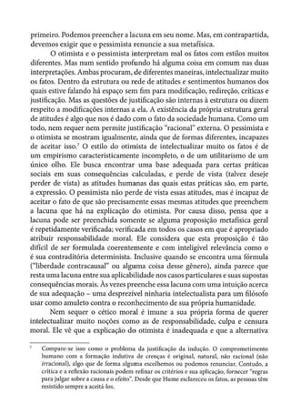 primeiro. Podemos preencher a lacuna em seu nome. Mas, em contrapartida,
devemos exigir que o pessimista renuncie a sua metafísica.
O otimista e o pessimista interpretam mal os fatos com estilos muitos
diferentes. Mas num sentido profundo há alguma coisa em comum nas duas
interpretações. Ambas procuram, de diferentes maneiras, intelectualizarmuito
os fatos. Dentro da estrutura ou rede de atitudes e sentimentos humanos dos
quais estive falando há espaço sem fim para modificação, redireção, críticas e
justificação. Mas as questões de justificação são internas à estrutura ou dizem
respeito a modificações internas a ela. A existência da própria estrutura geral
de atitudes é algo que nos é dado com o fato da sociedade humana. Como um
todo, nem requer nem permite justificação "racional" externa. O pessimista e
o otimista se mostram igualmente, ainda que de formas diferentes, incapazes
de aceitar isso.7
O estilo do otimista de intelectualizar muito os fatos é de
um empirismo caracteristicamente incompleto, o de um utilitarismo de um
único olho. Ele busca encontrar uma base adequada para certas práticas
sociais em suas consequências calculadas, e perde de vista (talvez deseje
perder de vista) as atitudes humanas das quais estas práticas são, em parte,
a expressão. O pessimista não perde de vista essas atitudes, mas é incapaz de
aceitar o fato de que são precisamente essas mesmas atitudes que preenchem
a lacuna que há na explicação do otimista. Por causa disso, pensa que a
lacuna pode ser preenchida somente se alguma proposição metafísica geral
é repetidamente verificada; verificada em todos os casos em que é apropriado
atribuir responsabilidade moral. Ele considera que esta proposição é tão
difícil de ser formulada coerentemente e com inteligível relevância como o
é sua contraditória determinista. Inclusive quando se encontra uma fórmula
("liberdade contracausal" ou alguma coisa desse gênero), ainda parece que
resta uma lacuna entre sua aplicabilidade nos casos particulares e suas supostas
consequências morais. Às vezes preenche essa lacuna com uma intuição acerca
de sua adequação - uma desprezível ninharia intelectualista para um filósofo
usar como amuleto contra o reconhecimento de sua própria humanidade.
Nem sequer o cético moral é imune a sua própria forma de querer
intelectualizar muito noções como as de responsabilidade, culpa e censura
moral. Ele vê que a explicação do otimista é inadequada e que a alternativa
Compare-se isso como o problema da justificação da indução. O comprometimento
humano com a formação indutiva de crenças é original, natural, não racional (não
irracional), algo que de forma alguma escolhemos ou podemos renunciar. Contudo, a
crítica e a reflexão racionais podem refinar os critérios e sua aplicação, fornecer "regras
para julgar sobre a causa e o efeito". Desde que Hume esclareceu os fatos, as pessoas têm
resistido sempre a aceitá-los.
 