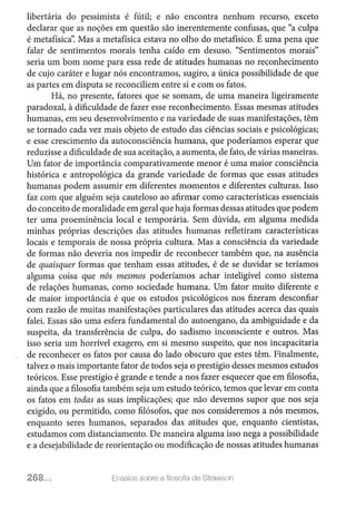 libertária do pessimista é fútil; e não encontra nenhum recurso, exceto
declarar que as noções em questão são inerentemente confusas, que "a culpa
é metafísica': Mas a metafísica estava no olho do metafísico. É uma pena que
falar de sentimentos morais tenha caído em desuso. "Sentimentos morais"
seria um bom nome para essa rede de atitudes humanas no reconhecimento
de cujo caráter e lugar nós encontramos, sugiro, a única possibilidade de que
as partes em disputa se reconciliem entre si e com os fatos.
Há, no presente, fatores que se somam, de uma maneira ligeiramente
paradoxal, à dificuldade de fazer esse reconhecimento. Essas mesmas atitudes
humanas, em seu desenvolvimento e na variedade de suas manifestações, têm
se tornado cada vez mais objeto de estudo das ciências sociais e psicológicas;
e esse crescimento da autoconsciência humana, que poderíamos esperar que
reduzisse a dificuldade de sua aceitação, a aumenta, de fato, de várias maneiras.
Um fator de importância comparativamente menor é uma maior consciência
histórica e antropológica da grande variedade de formas que essas atitudes
humanas podem assumir em diferentes momentos e diferentes culturas. Isso
faz com que alguém seja cauteloso ao afirmar como características essenciais
do conceito de moralidade em geral que haja formas dessas atitudes que podem
ter uma proeminência local e temporária. Sem dúvida, em alguma medida
minhas próprias descrições das atitudes humanas refletiram características
locais e temporais de nossa própria cultura. Mas a consciência da variedade
de formas não deveria nos impedir de reconhecer também que, na ausência
de quaisquer formas que tenham essas atitudes, é de se duvidar se teríamos
alguma coisa que nós mesmos poderíamos achar inteligível como sistema
de relações humanas, como sociedade humana. Um fator muito diferente e
de maior importância é que os estudos psicológicos nos fizeram desconfiar
com razão de muitas manifestações particulares das atitudes acerca das quais
falei. Essas são uma esfera fundamental do autoengano, da ambiguidade e da
suspeita, da transferência de culpa, do sadismo inconsciente e outros. Mas
isso seria um horrível exagero, em si mesmo suspeito, que nos incapacitaria
de reconhecer os fatos por causa do lado obscuro que estes têm. Finalmente,
talvez o mais importante fator de todos seja o prestígio desses mesmos estudos
teóricos. Esse prestígio é grande e tende a nos fazer esquecer que em filosofia,
ainda que a filosofia também seja um estudo teórico, temos que levar em conta
os fatos em todas as suas implicações; que não devemos supor que nos seja
exigido, ou permitido, como filósofos, que nos consideremos a nós mesmos,
enquanto seres humanos, separados das atitudes que, enquanto cientistas,
estudamos com distanciamento. De maneira alguma isso nega a possibilidade
e a desejabilidade de reorientação ou modificação de nossas atitudes humanas
268... Ensaios sobre a filosofia de Strawson
 