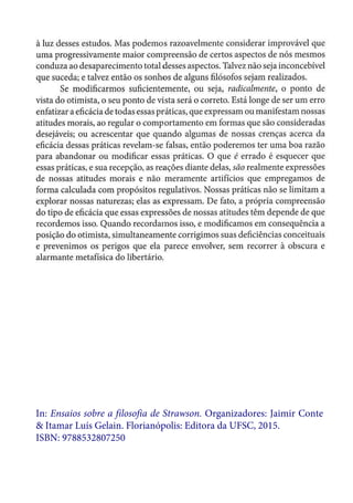 àluz desses estudos. Mas podemos razoavelmente considerar improvável que
uma progressivamente maior compreensão de certos aspectos de nós mesmos
conduza ao desaparecimento total desses aspectos. Talvez não seja inconcebível
que suceda; e talvez então os sonhos de alguns filósofos sejam realizados.
Se modificarmos suficientemente, ou seja, radicalmente, o ponto de
vista do otimista, o seu ponto de vista será o correto. Está longe de ser um erro
enfatizar a eficácia de todas essas práticas, que expressam ou manifestam nossas
atitudes morais, ao regular o comportamento em formas que são consideradas
desejáveis; ou acrescentar que quando algumas de nossas crenças acerca da
eficácia dessas práticas revelam-se falsas, então poderemos ter uma boa razão
para abandonar ou modificar essas práticas. O que é errado é esquecer que
essas práticas, e sua recepção, as reações diante delas, são realmente expressões
de nossas atitudes morais e não meramente artifícios que empregamos de
forma calculada com propósitos regulativos. Nossas práticas não se limitam a
explorar nossas naturezas; elas as expressam. De fato, a própria compreensão
do tipo de eficácia que essas expressões de nossas atitudes têm depende de que
recordemos isso. Quando recordamos isso, e modificamos em consequência a
posição do otimista, simultaneamente corrigimos suas deficiências conceituais
e prevenimos os perigos que ela parece envolver, sem recorrer à obscura e
alarmante metafísica do libertário.
In: Ensaios sobre a filosofia de Strawson. Organizadores: Jaimir Conte
& Itamar Luís Gelain. Florianópolis: Editora da UFSC, 2015.
ISBN: 9788532807250
 