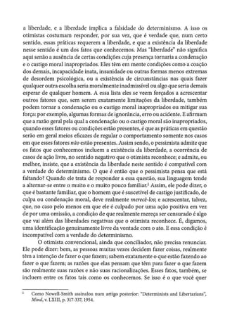 a liberdade, e a liberdade implica a falsidade do determinismo. A isso os
otimistas costumam responder, por sua vez, que é verdade que, num certo
sentido, essas práticas requerem a liberdade, e que a existência da liberdade
nesse sentido é um dos fatos que conhecemos. Mas "liberdade" não significa
aqui senão a ausência de certas condições cuja presença tornaria a condenação
e o castigo moral inapropriados. Eles têm em mente condições como a coação
dos demais, incapacidade inata, insanidade ou outras formas menos extremas
de desordem psicológica, ou a existência de circunstâncias nas quais fazer
qualquer outra escolha seria moralmente inadmissível ou algo que seria demais
esperar de qualquer homem. A essa lista eles se veem forçados a acrescentar
outros fatores que, sem serem exatamente limitações da liberdade, também
podem tornar a condenação ou o castigo moral inapropriados ou mitigar sua
força: por exemplo, algumas formas de ignorância, erro ou acidente. E afirmam
que a razão geral pela qual a condenação ou o castigo moral são inapropriados,
quando esses fatores ou condições estão presentes, é que as práticas em questão
serão em geral meios eficazes de regular o comportamento somente nos casos
em que esses fatores não estão presentes. Assim sendo, o pessimista admite que
os fatos que conhecemos incluem a existência da liberdade, a ocorrência de
casos de ação livre, no sentido negativo que o otimista reconhece; eadmite, ou
melhor, insiste, que a existência da liberdade neste sentido é compatível com
a verdade do determinismo. O que é então que o pessimista pensa que está
faltando? Quando ele trata de responder a essa questão, sua linguagem tende
a alternar-se entre o muito e o muito pouco familiar.2
Assim, ele pode dizer, o
que é bastante familiar, que o homem que é suscetível de castigo justificado, de
culpa ou condenação moral, deve realmente merecê-los; e acrescentar, talvez,
que, no caso pelo menos em que ele é culpado por uma ação positiva em vez
de por uma omissão, a condição de que realmente mereça ser censurado é algo
que vai além das liberdades negativas que o otimista reconhece. É, digamos,
uma identificação genuinamente livre da vontade com o ato. E essa condição é
incompatível com a verdade do determinismo.
O otimista convencional, ainda que conciliador, não precisa renunciar.
Ele pode dizer: bem, as pessoas muitas vezes decidem fazer coisas, realmente
têm a intenção de fazer o que fazem; sabem exatamente o que estão fazendo ao
fazer o que fazem; as razões que elas pensam que têm para fazer o que fazem
são realmente suas razões e não suas racionalizações. Esses fatos, também, se
incluem entre os fatos tais como os conhecemos. Se isso é o que você quer
Como Noweli-Smith assinalou num artigo posterior: "Determinists and Libertarians",
Mind, v. LXIII, p. 317-337, 1954.
 