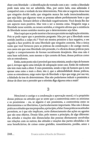 dizer com liberdade - a identificação da vontade com o ato - então a liberdade
pode mais uma vez ser admitida. Mas, por outro lado, essa admissão é
compatível com a verdade da tese determinista. Pois não se seguiria dessa tese
que ninguém decide nada; que ninguém nunca faz nada intencionalmente;
que seja falso que algumas vezes as pessoas sabem perfeitamente bem o que
estão fazendo. Tentarei definir a liberdade negativamente. Você deseja lhe dar
um aspecto mais positivo. Mas vem a ser a mesma coisa. Ninguém nega a
liberdade nesse sentido, ou nesses sentidos, e ninguém afirma que a existência
de liberdade nesses sentidos mostra que o determinismo seja falso.
Mas éaquiquesepode mostrar alacuna que existe naexplicaçãootimista.
Pois se pode supor que o pessimista pergunte: Mas por que a liberdade nesse
sentido justifica a culpa etc.? Você me mostra primeiro a face negativa, e em
seguida a face positiva de uma liberdade que ninguém contesta. Mas a única
razão que você forneceu para as práticas da condenação e do castigo moral,
nos casos em que essa liberdade está presente, é a eficácia dessas práticas para
regular o comportamento de formas socialmente desejáveis. Mas essa não é
uma base suficiente, nem mesmo o tipo correto de base, dessas práticas como
nós as entendemos.
Então, nesteponto não é provável quemeuotimista,sendo o tipo de homem
que é, invoque agora uma intuição de adequação nesse caso. Então ele realmente
não tem mais nada a dizer. E meu pessimista, sendo o tipo de homem que é, tem
apenas uma coisa a mais a dizer, isto é, que a admissibilidade dessas práticas,
como as entendemos, exige outro tipo de liberdade: o tipo que exige, por sua vez,
a falsidade da tese do determinismo. Mas não poderíamos induzir o pessimista a
deixar de dizer isso e permitir que o otimista diga alguma coisa a mais?
3
Mencionei o castigo e a condenação e aprovação moral, e é a propósito
dessas práticas ou atitudes que se sente que a controvérsia entre os otimistas
e os pessimistas - ou, se alguém é um pessimista, a controvérsia entre os
deterministas e os libertários, é particularmente importante. Mas não é dessas
práticaseatitudes quemeproponho,a princípio,afalar.Essaspráticasouatitudes
permitem, se é que não implicam, certo distanciamento das ações ou agentes
que são seus objetos. Desejo falar, pelo menos a princípio, de algo diferente:
das atitudes e reações não distanciadas das pessoas diretamente envolvidas
nas relações com os outros; das atitudes e reações das partes ofendidas e de
seus beneficiários; de coisas como gratidão, ressentimento, perdão, amor e
248... Ensaios sobre a filosofia de Strawson
 