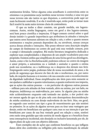 sentimentos feridos. Talvez alguma coisa semelhante à controvérsia entre os
otimistas e os pessimistas surja também nesse terreno vizinho; e uma vez que
nesse terreno não são tantos os que disputam, a controvérsia pode aqui ser
mais facilmente resolvida. E se ela é resolvida aqui, então pode se tornar mais
fácil resolvê-la neste outro terreno cheio de contendores.
O que eu tenho a dizer consiste, em grande medida, em lugares-
comuns. Assim, minha linguagem, como em geral a dos lugares-comuns,
será bem pouco científica e imprecisa. O lugar-comum central sobre o qual
desejo insistir é a grande importância que atribuímos às atitudes e intenções
que outros seres humanos adotam em relação a nós, e sobre o quanto nossos
sentimentos e reações pessoais dependem de, ou envolvem, nossas crenças
acerca dessas atitudes e intenções. Não posso oferecer uma descrição simples
do campo de fenômenos no centro do qual está essa verdade comum, pois
o campo é demasiado complexo. Há muita literatura imaginativa dedicada a
explorar suas complexidades; e dispomos de um amplo vocabulário para esse
propósito. Existem estilos que simplificam de uma forma geral sua abordagem.
Assim, como o fez La Rochefoucauld, podemos colocar no centro da imagem
o amor próprio, a autoestima ou a vaidade e assinalar o quanto a estima
pode nos reconfortar, ou a indiferença ou o desprezo dos demais nos ferir.
Empregando outro jargão, podemos falar de nossa necessidade de amor, e da
perda de segurança que decorre do fato de não o recebermos, ou, por outro
lado, do respeito humano a si mesmo e de sua conexão com o reconhecimento
da dignidade individual. Essas simplificações são úteis para mim somente se
me ajudam a sublinhar o quanto valorizamos, o quanto realmente nos importa,
que as ações das outras pessoas - e em particular de algumas outras pessoas
- reflitam para nós atitudes de boa vontade, afeto ou estima, por um lado, ou
desprezo, indiferença ou malevolência, por outro. Se alguém pisa na minha
mão acidentalmente enquanto está tentando me ajudar, a dor poderá não
ser menos aguda do que se ele pisa nela com desrespeitosa desconsideração
de minha existência ou com desejo malevolente de me ferir. Mas, em geral,
no segundo caso sentirei um tipo e grau de ressentimento que não sentirei
no primeiro. Se as ações de alguém servem para eu tirar uma vantagem que
desejo, então me beneficiam em qualquer caso; mas se sua intenção é que me
beneficiem por causa de sua boa vontade geral em relação a mim, sentirei
com razão uma gratidão que não sentiria de modo algum se o benefício fosse
uma consequência incidental, não desejada ou inclusive lamentada por ele, de
algum plano de ação com um objetivo diferente.
Esses exemplos são de ações que conferem benefícios ou que infligem
danos além dos conferidos ou infligidos pela mera manifestação da atitude
 