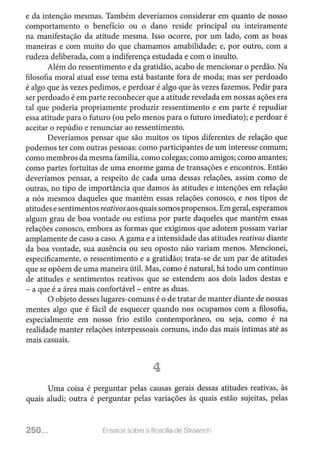 e da intenção mesmas. Também deveríamos considerar em quanto de nosso
comportamento o benefício ou o dano reside principal ou inteiramente
na manifestação da atitude mesma. Isso ocorre, por um lado, com as boas
maneiras e com muito do que chamamos amabilidade; e, por outro, com a
rudeza deliberada, com a indiferença estudada e com o insulto.
Além do ressentimento e da gratidão, acabo de mencionar o perdão. Na
filosofia moral atual esse tema está bastante fora de moda; mas ser perdoado
é algo que às vezes pedimos, e perdoar é algo que às vezes fazemos. Pedir para
ser perdoado é em parte reconhecer que a atitude revelada em nossas ações era
tal que poderia propriamente produzir ressentimento e em parte é repudiar
essa atitude para o futuro (ou pelo menos para o futuro imediato); e perdoar é
aceitar o repúdio e renunciar ao ressentimento.
Deveríamos pensar que são muitos os tipos diferentes de relação que
podemos ter com outras pessoas: como participantes de um interesse comum;
como membros da mesma família, como colegas; como amigos; como amantes;
como partes fortuitas de uma enorme gama de transações e encontros. Então
deveríamos pensar, a respeito de cada uma dessas relações, assim como de
outras, no tipo de importância que damos às atitudes e intenções em relação
a nós mesmos daqueles que mantém essas relações conosco, e nos tipos de
atitudes esentimentos reativosaos quais somos propensos.Em geral, esperamos
algum grau de boa vontade ou estima por parte daqueles que mantém essas
relações conosco, embora as formas que exigimos que adotem possam variar
amplamente de caso a caso. A gama e a intensidade das atitudes reativas diante
da boa vontade, sua ausência ou seu oposto não variam menos. Mencionei,
especificamente, o ressentimento e a gratidão; trata-se de um par de atitudes
que se opõem de uma maneira útil. Mas, como é natural, há todo um contínuo
de atitudes e sentimentos reativos que se estendem aos dois lados destas e
- a que é a área mais confortável - entre as duas.
O objeto desses lugares-comuns é o de tratar de manter diante de nossas
mentes algo que é fácil de esquecer quando nos ocupamos com a filosofia,
especialmente em nosso frio estilo contemporâneo, ou seja, como é na
realidade manter relações interpessoais comuns, indo das mais íntimas até as
mais casuais.
4
Uma coisa é perguntar pelas causas gerais dessas atitudes reativas, às
quais aludi; outra é perguntar pelas variações às quais estão sujeitas, pelas
250... Ensatos sobre a filosofia de Strawson
 