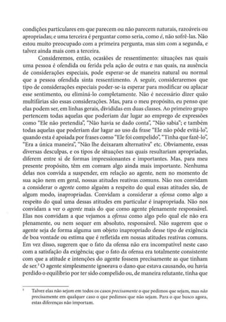 condições particulares em que parecem ou não parecem naturais, razoáveis ou
apropriadas; e urna terceira é perguntar como seria, como é, não sofrê-las. Não
estou muito preocupado com a primeira pergunta, mas sim com a segunda, e
talvez ainda mais com a terceira.
Consideremos, então, ocasiões de ressentimento: situações nas quais
uma pessoa é ofendida ou ferida pela ação de outra e nas quais, na ausência
de considerações especiais, pode esperar-se de maneira natural ou normal
que a pessoa ofendida sinta ressentimento. A seguir, consideraremos que
tipo de considerações especiais poder-se-ia esperar para modificar ou aplacar
esse sentimento, ou eliminá-lo completamente. Não é necessário dizer quão
multifárias são essas considerações. Mas, para o meu propósito, eu penso que
elas podem ser, em linhas gerais, divididas em duas classes. Ao primeiro grupo
pertencem todas aquelas que poderiam dar lugar ao emprego de expressões
como "Ele não pretendia': "Não havia se dado conta': "Não sabia"; e também
todas aquelas que poderiam dar lugar ao uso da frase "Ele não pôde evitá-lo",
quando esta é apoiada por frases como "Ele foi compelido", "Tinha que fazê-lo':
"Era a única maneira", "Não lhe deixaram alternativa" etc. Obviamente, essas
diversas desculpas, e os tipos de situações nas quais resultariam apropriadas,
diferem entre si de formas impressionantes e importantes. Mas, para meu
presente propósito, têm em comum algo ainda mais importante. Nenhuma
delas nos convida a suspender, em relação ao agente, nem no momento de
sua ação nem em geral, nossas atitudes reativas comuns. Não nos convidam
a considerar o agente como alguém a respeito do qual essas atitudes são, de
algum modo, inapropriadas. Convidam a considerar a ofensa como algo a
respeito do qual uma dessas atitudes em particular é inapropriada. Não nos
convidam a ver o agente mais do que como agente plenamente responsável.
Elas nos convidam a que vejamos a ofensa como algo pelo qual ele não era
plenamente, ou nem sequer em absoluto, responsável. Não sugerem que o
agente seja de forma alguma um objeto inapropriado desse tipo de exigência
de boa vontade ou estima que é refletida em nossas atitudes reativas comuns.
Em vez disso, sugerem que o fato da ofensa não era incompatível neste caso
com a satisfação da exigência; que o fato da ofensa era totalmente consistente
com que a atitude e intenções do agente fossem precisamente as que tinham
de ser.3
O agente simplesmente ignorava o dano que estava causando, ou havia
perdido o equilíbrio por ter sido compelido ou, de maneira relutante, tinha que
Talvez elas não sejam em todos os casos precisamente o que pedimos que sejam, mas não
precisamente em qualquer caso o que pedimos que não sejam. Para o que busco agora,
estas diferenças não importam.
 