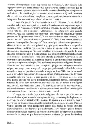 causar a ofensa por razões que superavam sua relutância. O oferecimento pelo
agente de desculpas semelhantes e sua aceitação pela vítima são coisas que de
modo algum se opõem a, ou ficam fora do contexto das relações interpessoais
ordinárias e da manifestação das atitudes reativas comuns. Quando as coisas
dão errado, e as sintações se complicam, a desculpa é um elemento essencial e
integrante das transações que são a vida dessas relações.
O segundo grupo de considerações é muito diferente. Eu as dividirei
em dois subgrupos dos quais o primeiro é muito menos importante que o
segundo. Em relação ao primeiro subgrupo podemos pensar em enunciados
como "Ele não era o mesmo': "Ultimamente ele esteve sob uma grande
pressão': '1giu sob sugestão pós-hipnótica"; em relação ao segundo, podemos
pensar em "É apenas uma criança': "É um esquizofrênico sem solução': "Sua
mente tem sido sistematicamente pervertida': "Isso é um comportamento
puramente compulsivo de sua parte': Essas desculpas, tais como se apresentam,
diferentemente das de meu primeiro grupo geral, convidam a suspender
nossas atitudes reativas comuns em relação ao agente, seja no momento
de sua ação, seja sempre. Não nos convidam a ver a ação do agente de uma
maneira consistente com a plena retenção das atitudes interpessoais habituais
e meramente inconsistente com uma atitude particular. Convidam a ver
o próprio agente a uma luz diferente daquela a que normalmente veríamos
alguém que agiu como ele agiu. Não me deterei no primeiro subgrupo de casos.
Embora eles talvez suscitem, em curto prazo, perguntas análogas às que dão
origem, em longo prazo, o segundo subgrupo, podemos deixá-las de lado sem
considerar aquelas questões, tomando a sugestiva frase "Não era ele mesmo':
com a seriedade que, apesar de sua comicidade lógica, merece. Não teremos
ressentimento em relação a uma pessoa que ela é por causa da ação feita
pela pessoa que ela não é; ou, no mínimo, sentiremos menos. Normalmente
teremos de tratar com essa pessoa em circunstâncias de tensão normal; por
isso, quando age da maneira como o faz em circunstâncias de tensão anormal,
não sentiremos em relação a ela o mesmo que teríamos sentido se tivesse agido
assim como o fez em circunstâncias de tensão normal.
O segundo e mais importante subgrupo de casos permite que as
circunstâncias sejam normais, mas apresenta o agente como psicologicamente
anormal, ou como moralmente imaturo. O agente era ele mesmo, mas é
pervertido ou transtornado, neurótico ou simplesmente uma criança. Quando
vemos alguém sob uma perspectiva como essa, todas as nossas atitudes
reativas tendem a modificar-se profundamente. Devo tratar aqui em termos
de dicotomias toscas e ignorar as sempre interessantes e sempre iluminadoras
variedades de casos. O que desejo comparar é a atitude (ou gama de atitudes)
252... Ensaios soore a filosof1a ele Stmwson
 