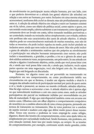 de envolvimento ou participação numa relação humana, por um lado, com
o que poderia denominar-se a atitude (ou gama) objetiva (de atitudes) em
relação a um outro ser humano, por outro. Inclusive em uma mesma situação,
acrescentarei, nenhuma dela exclui as demais; mas são profundamente opostas
entre si. A adoção da atitude objetiva em relação a outro ser humano consiste
em vê-lo, talvez, como um objeto de politica social, como sujeito a quem, em
um sentido muito amplo, caberia submeter a um tratamento; como alguém que
certamente deve ser levado em conta, talvez tomando medidas preventivas; a
ser controlado, tratado ou treinado; talvez simplesmente a ser evitado, embora
esta perífrase não seja característica dos casos de atitude objetiva. A atitude
objetiva pode ser emocionalmente matizada de muitas maneiras, mas não de
todas as maneiras: ela pode incluir repulsa ou medo, pode incluir piedade ou
inclusive amor, ainda que nem todas as classes de amor. Mas não pode incluir
a gama de atitudes e sentimentos reativos que são próprios ao envolvimento
e à participação nas relações humanas interpessoais com outros; não pode
incluir o ressentimento, a gratidão, o perdão, a ira ou o gênero de amor que
dois adultos sentem às vezes, reciprocamente, um pelo outro. Se sua atitude em
relação a alguém é totalmente objetiva, então, ainda que você possa lutar com
ele, e ainda que você possa falar com ele, e ainda que, inclusive, vocês sejam
partes opostas em uma negociação, você não brigará com ele. No máximo,
fingirá que está brigando ou discutindo.
Portanto, ver alguém como um ser pervertido ou transtornado ou
compulsivo em seu comportamento, ou como peculiarmente infeliz nas
circunstâncias em que se formou, é tender em alguma medida a situá-lo à
margem das atitudes reativas de participação normal por parte de quem assim
o vê e, tende a promover, ao menos no mundo civilizado, atitudes objetivas.
Mas há algo curioso a acrescentar a isso. A atitude objetiva não é apenas algo
no que naturalmente tendemos a cair em casos como esses, onde as atitudes
participativas são parcial ou totalmente inibidas por anormalidades ou por
falta de maturidade. É algo que está disponível também como um recurso em
outros casos. Olhamos com um olhar objetivo o comportamento compulsivo
do neurótico ou a conduta aborrecida de uma criança pequena, pensando em
termos de tratamento ou treinamento. Mas às vezes podemos ver a conduta
do sujeito normal e maduro com algo que difere muito pouco desse mesmo
olhar. Temos este recurso e podemos às vezes empregá-lo: como refúgio,
digamos, diante das tensões do comprometimento, como uma ajuda tática ou
simplesmente por curiosidade intelectual. Sendo humanos, não podemos, em
uma situação normal, fazer isso por muito tempo, ou sempre. Se as tensões
do comprometimento, por exemplo, continuam sendo muito grandes, então
 