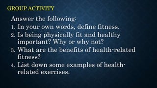 GROUP ACTIVITY
Answer the following:
1. In your own words, define fitness.
2. Is being physically fit and healthy
important? Why or why not?
3. What are the benefits of health-related
fitness?
4. List down some examples of health-
related exercises.
 