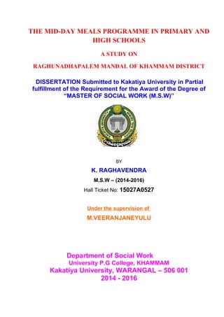 THE MID-DAY MEALS PROGRAMME IN PRIMARY AND
HIGH SCHOOLS
A STUDY ON
RAGHUNADHAPALEM MANDAL OF KHAMMAM DISTRICT
DISSERTATION Submitted to Kakatiya University in Partial
fulfillment of the Requirement for the Award of the Degree of
“MASTER OF SOCIAL WORK (M.S.W)”
BY
K. RAGHAVENDRA
M.S.W – (2014-2016)
Hall Ticket No: 15027A0527
Under the supervision of
M.VEERANJANEYULU
Department of Social Work
University P.G College, KHAMMAM
Kakatiya University, WARANGAL – 506 001
2014 - 2016
 