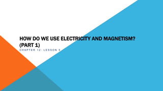 HOW DO WE USE ELECTRICITY AND MAGNETISM?
(PART 1)
C H A P T E R 1 2 : L E S S O N 5 :
 