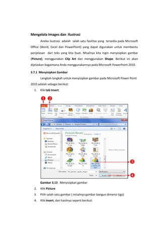 Mengelola Images dan Ilustrasi
Aneka ilustrasi adalah salah satu fasilitas yang tersedia pada Microsoft
Office (Word, Excel dan PowerPoint) yang dapat digunakan untuk membantu
penjelasan dari teks yang kita buat. Misalnya kita ingin menyisipkan gambar
(Picture), menggunakan Clip Art dan menggunakan Shape. Berikut ini akan
dijelaskan bagaimana Anda menggunakannya pada Microsoft PowerPoint 2010.
3.7.1 Menyisipkan Gambar
Langkah-langkah untuk menyisipkan gambar pada Microsoft Power Point
2010 adalah sebagai berikut:
1. Klik tab Insert
Gambar 3.13 Menyisipkan gambar
2. Klik Picture
3. Pilih salah satu gambar ( misalnya gambar bangun dimensi tiga)
4. Klik insert, dan hasilnya seperti berikut:



 