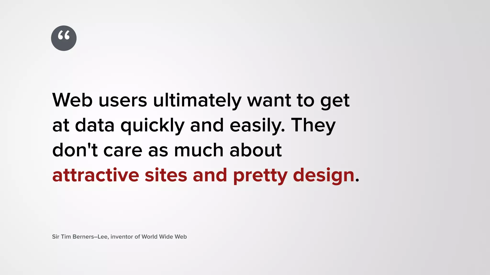 “
Web users ultimately want to get  
at data quickly and easily. They  
don't care as much about  
attractive sites and pretty design.
Sir Tim Berners–Lee, inventor of World Wide Web
 