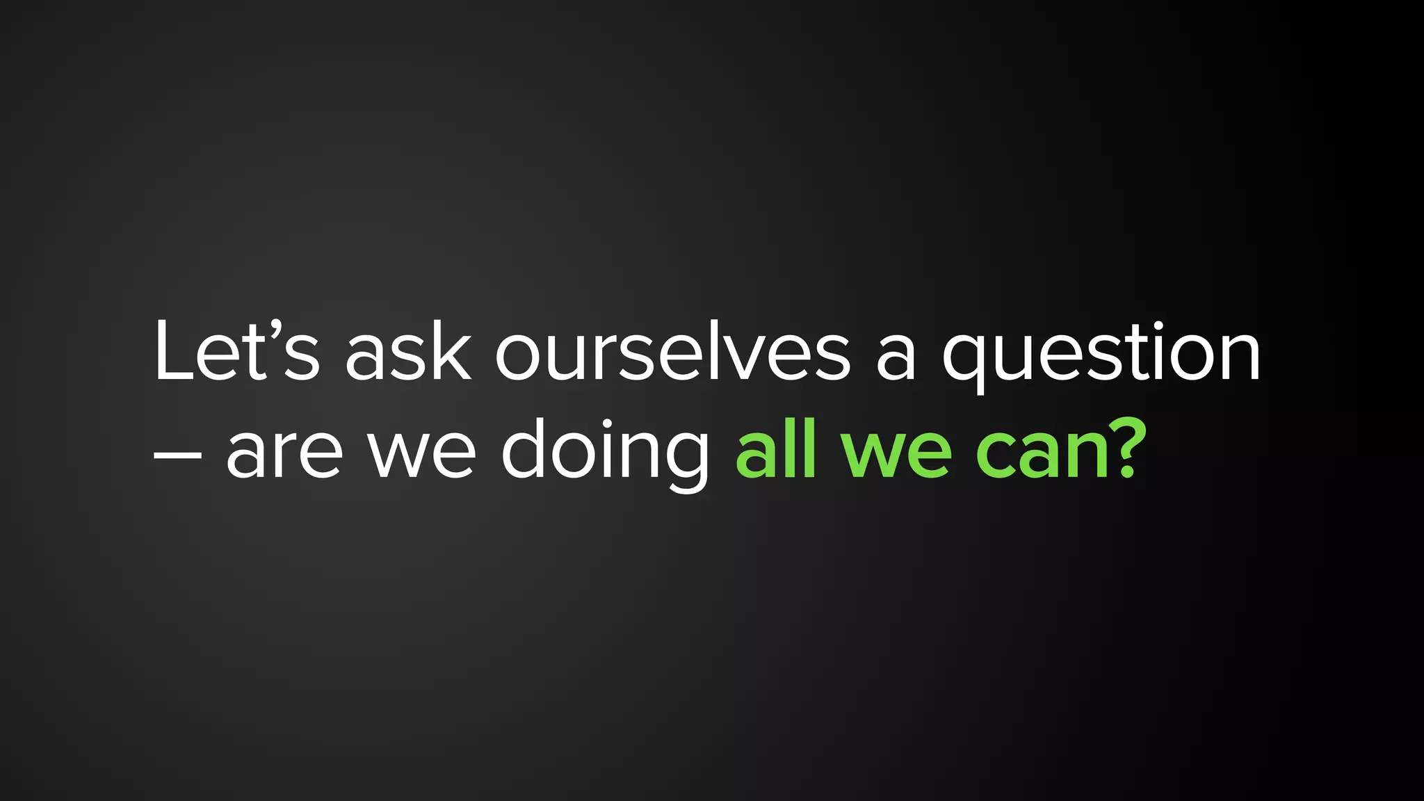 Let’s ask ourselves a question
– are we doing all we can?
 