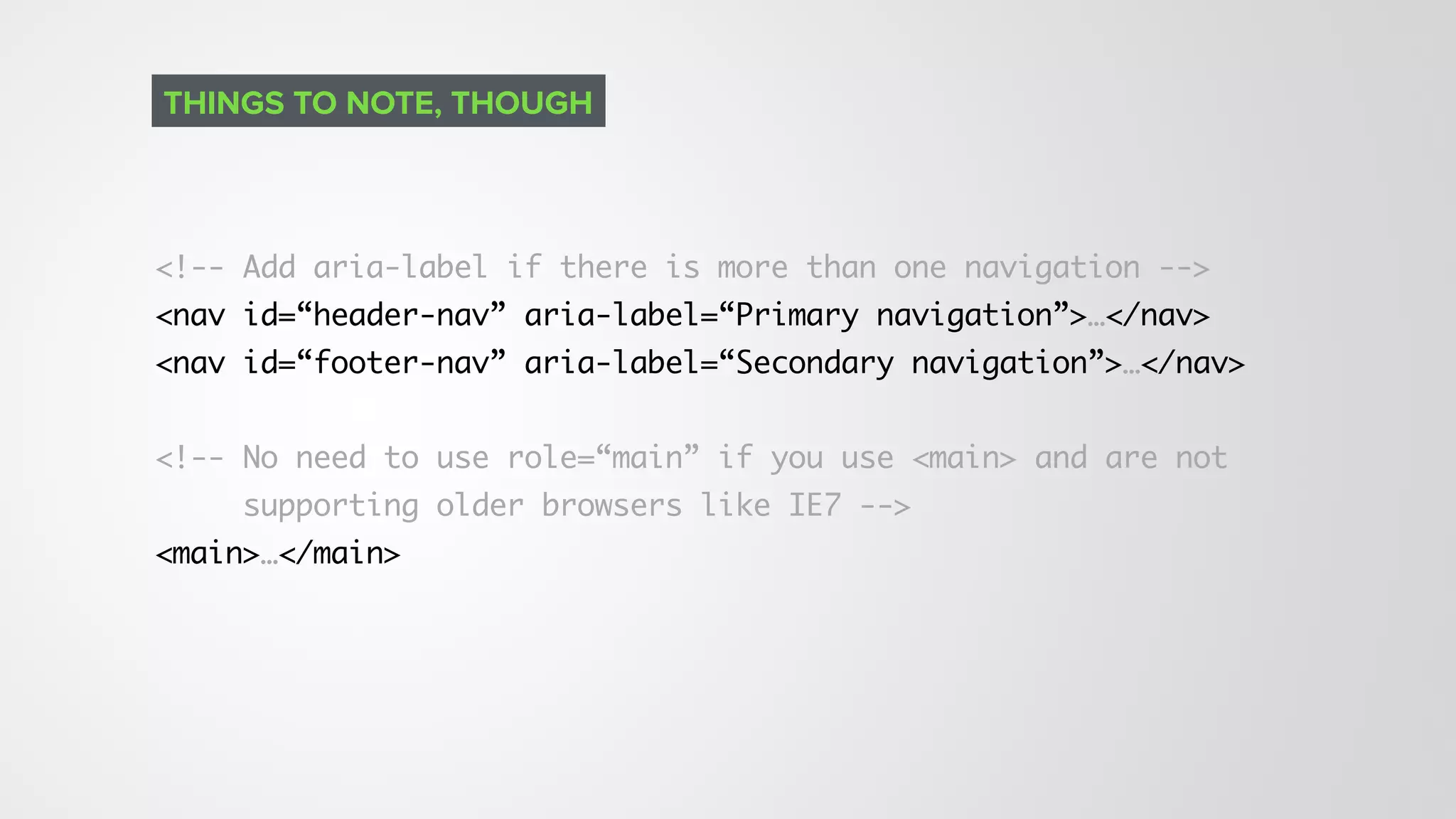 <!-- Add aria-label if there is more than one navigation -->
<nav id=“header-nav” aria-label=“Primary navigation”>…</nav>
<nav id=“footer-nav” aria-label=“Secondary navigation”>…</nav>
<!-- No need to use role=“main” if you use <main> and are not
supporting older browsers like IE7 -->
<main>…</main>
THINGS TO NOTE, THOUGH
 