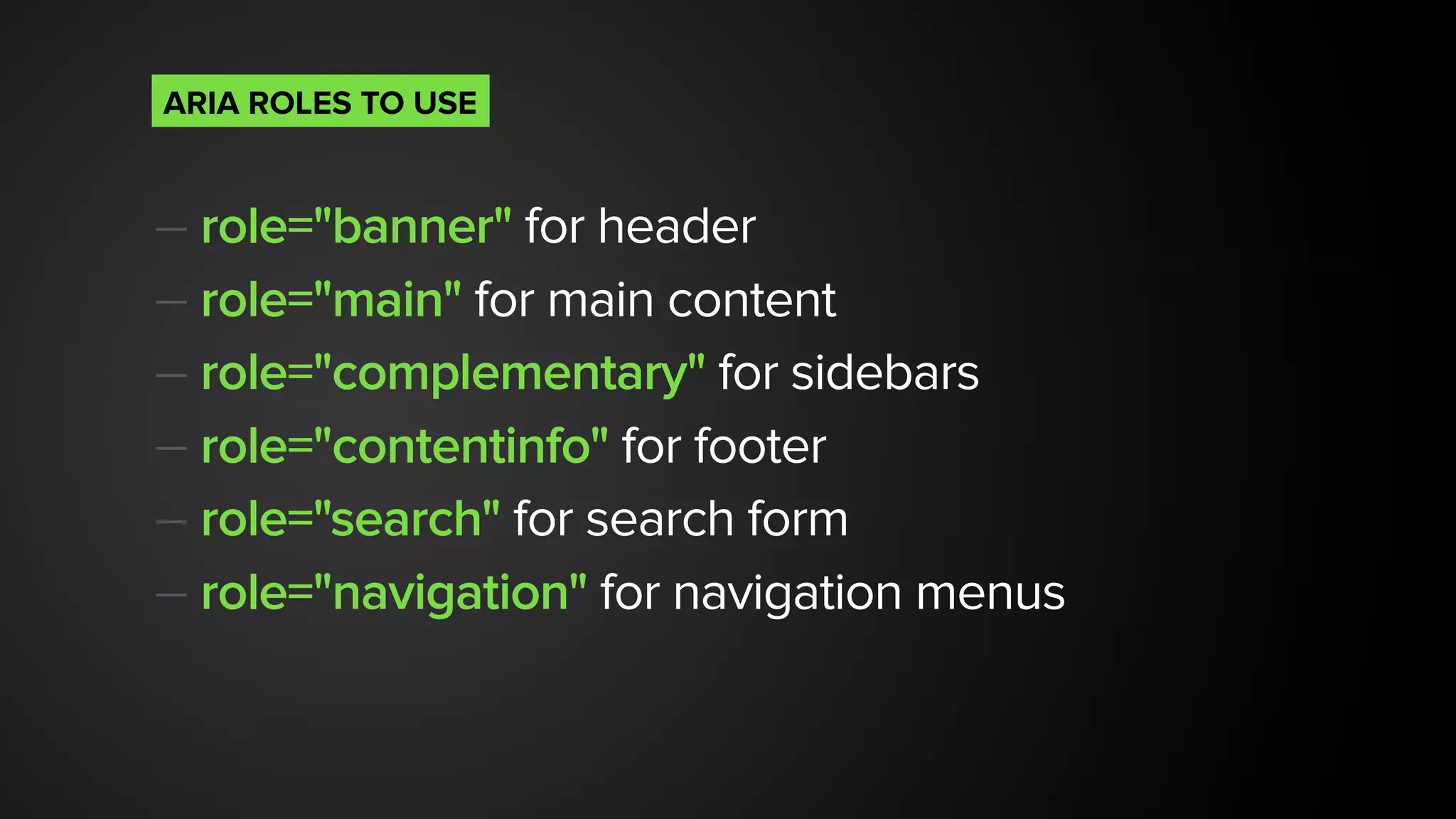 — role="banner" for header
— role="main" for main content
— role="complementary" for sidebars
— role="contentinfo" for footer
— role="search" for search form
— role="navigation" for navigation menus
ARIA ROLES TO USE
 