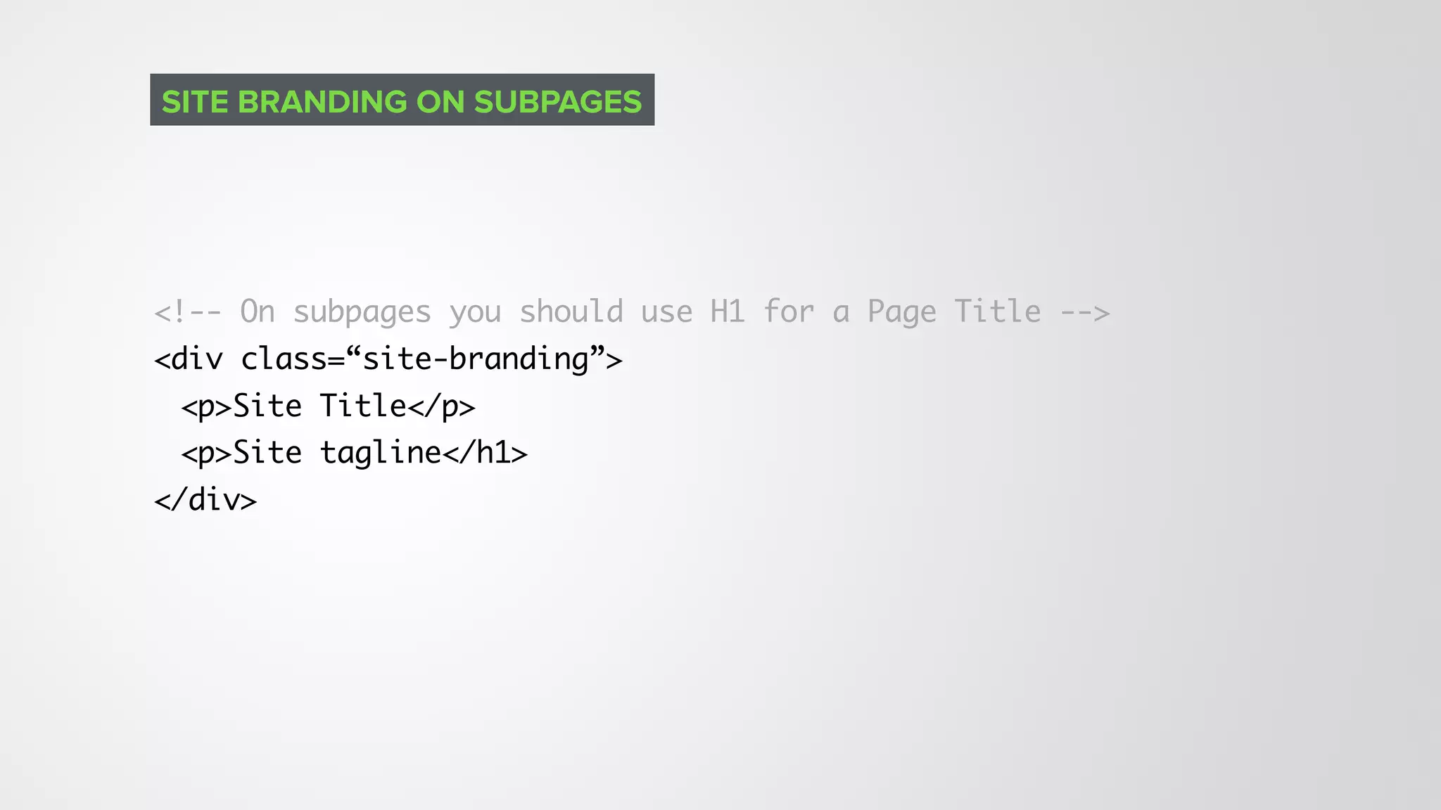 <!-- On subpages you should use H1 for a Page Title -->
<div class=“site-branding”>
<p>Site Title</p>
<p>Site tagline</h1>
</div>
SITE BRANDING ON SUBPAGES
 