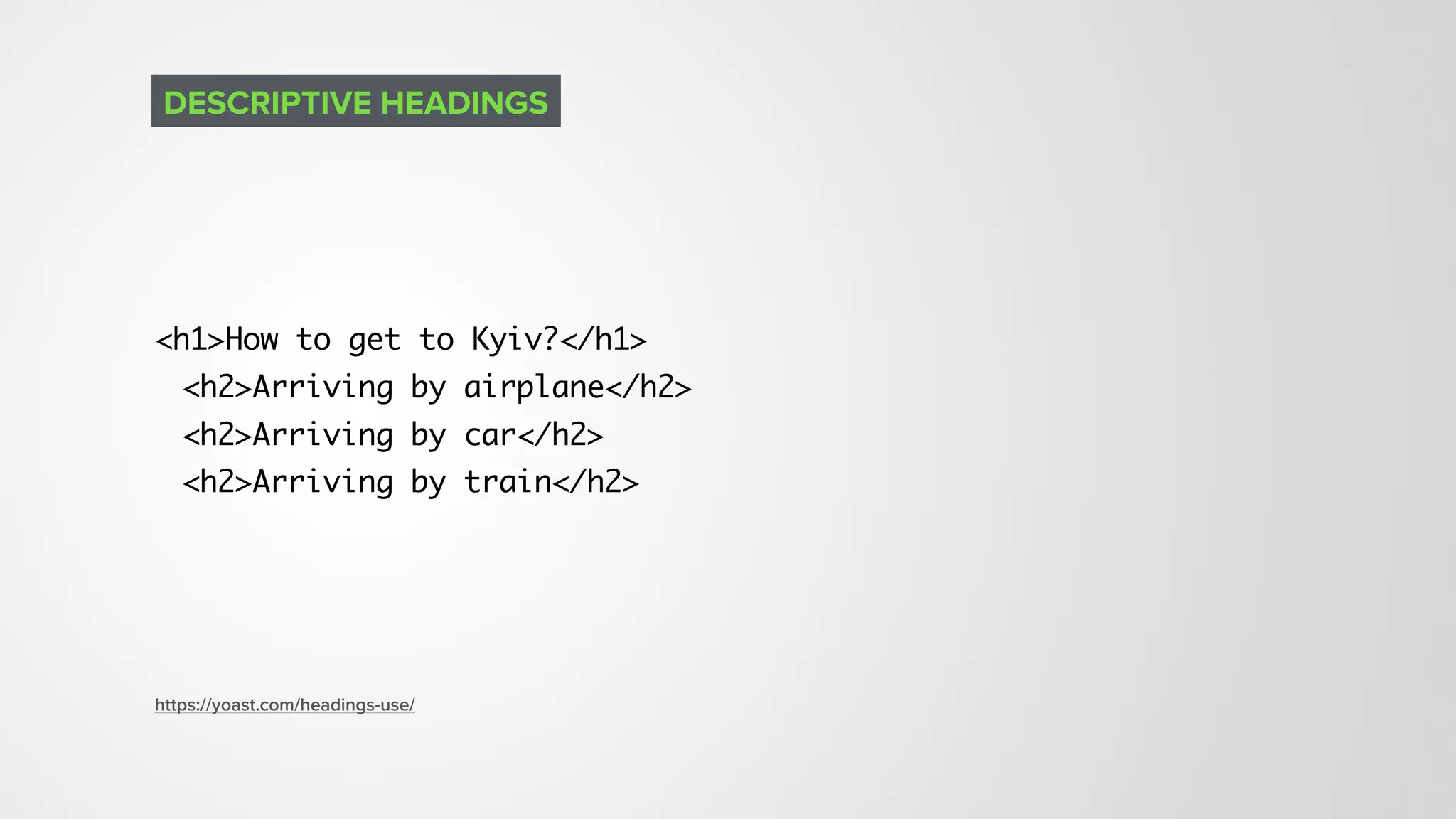 <h1>How to get to Kyiv?</h1>
<h2>Arriving by airplane</h2>
<h2>Arriving by car</h2>
<h2>Arriving by train</h2>
DESCRIPTIVE HEADINGS
https://yoast.com/headings-use/
 