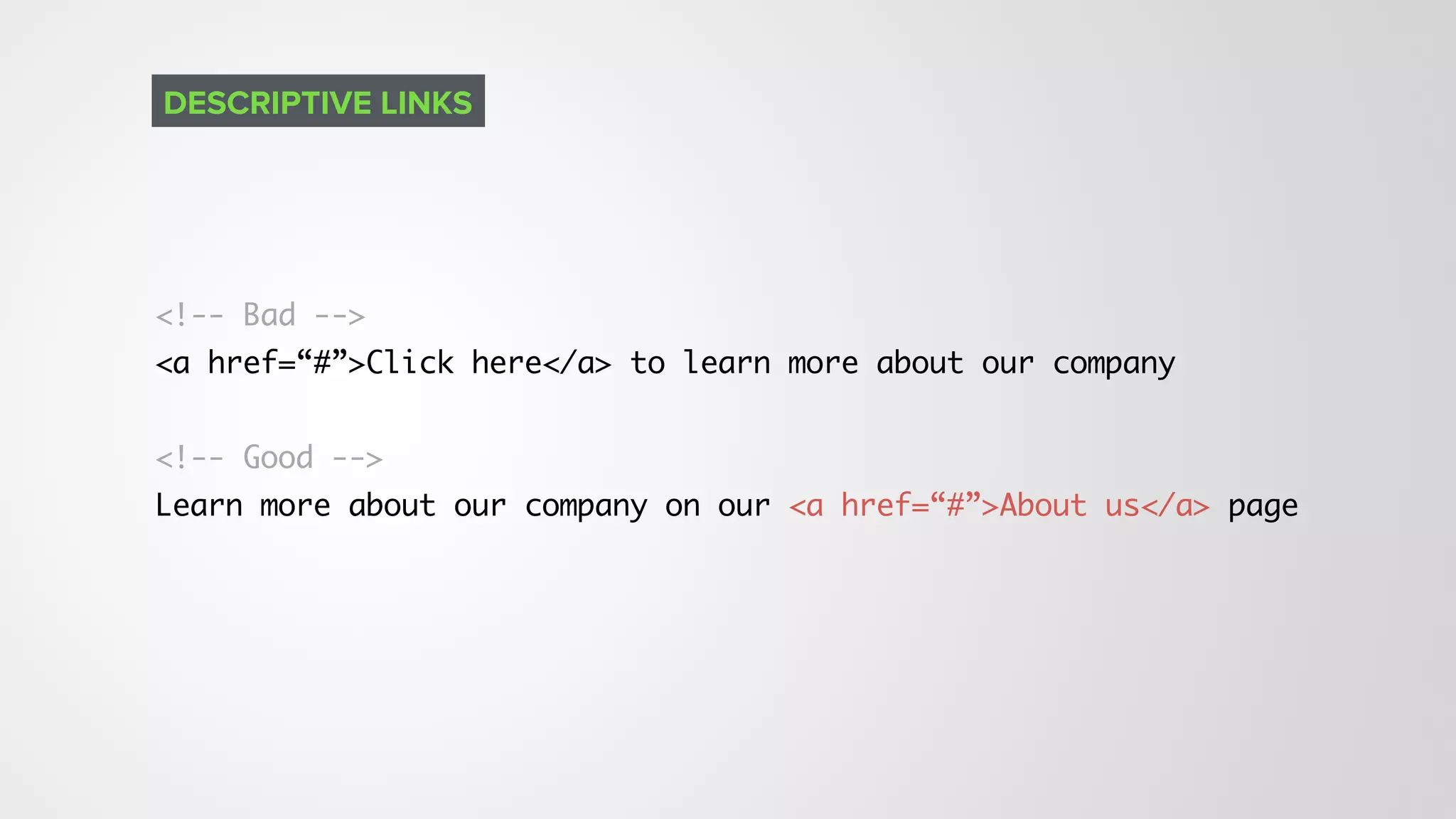 <!-- Bad --> 
<a href=“#”>Click here</a> to learn more about our company
<!-- Good --> 
Learn more about our company on our <a href=“#”>About us</a> page
DESCRIPTIVE LINKS
 