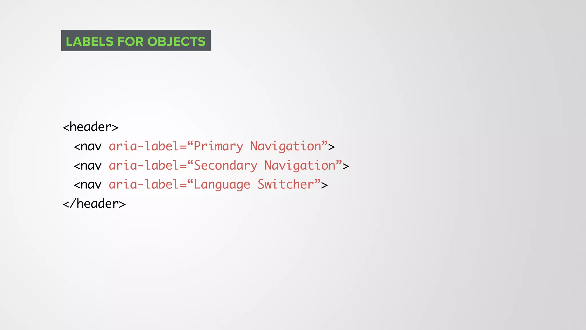<header>
<nav aria-label=“Primary Navigation”>
<nav aria-label=“Secondary Navigation”>
<nav aria-label=“Language Switcher”>
</header>
LABELS FOR OBJECTS
 
