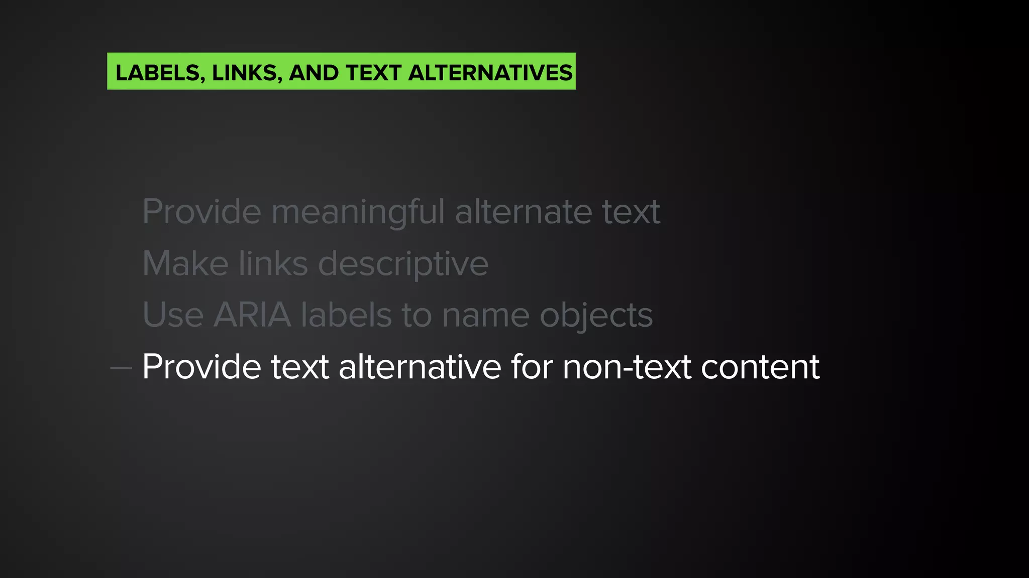 Provide meaningful alternate text
Make links descriptive
Use ARIA labels to name objects
— Provide text alternative for non-text content
LABELS, LINKS, AND TEXT ALTERNATIVES
 