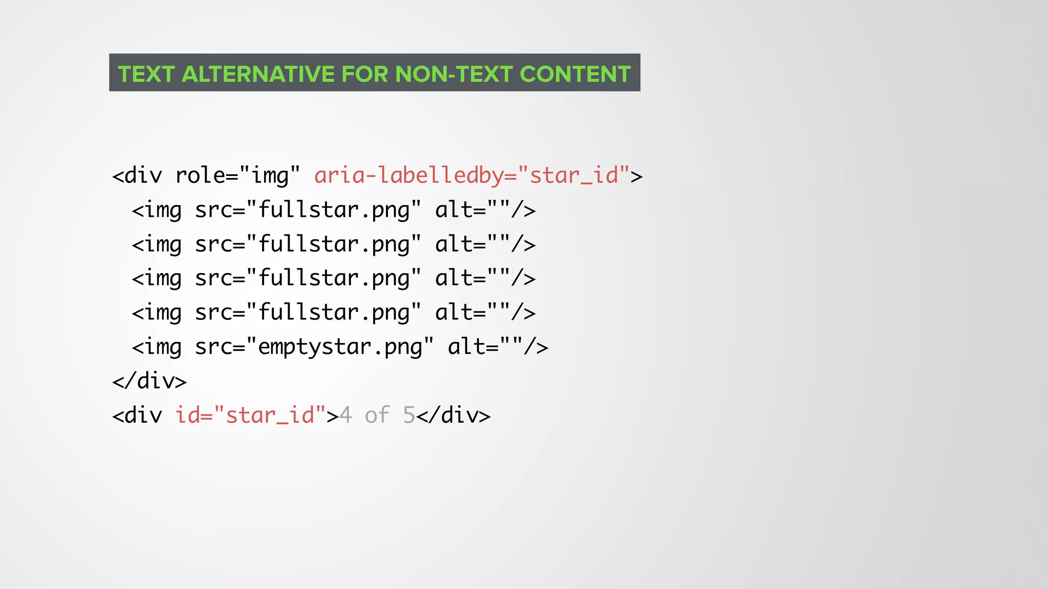 <div role="img" aria-labelledby="star_id">
<img src="fullstar.png" alt=""/>
<img src="fullstar.png" alt=""/>
<img src="fullstar.png" alt=""/>
<img src="fullstar.png" alt=""/>
<img src="emptystar.png" alt=""/>
</div>
<div id="star_id">4 of 5</div>
TEXT ALTERNATIVE FOR NON-TEXT CONTENT
 
