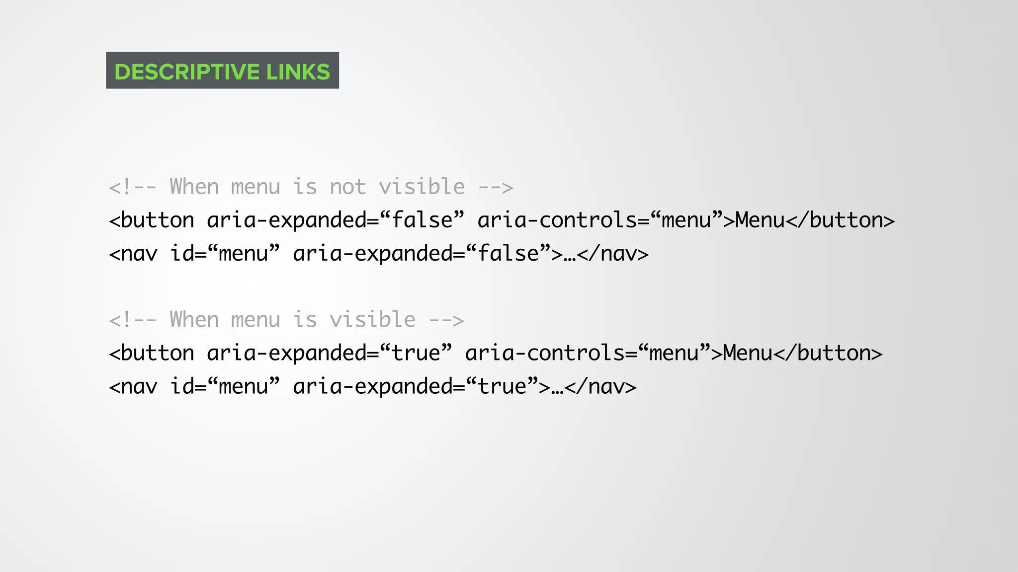 <!-- When menu is not visible --> 
<button aria-expanded=“false” aria-controls=“menu”>Menu</button>
<nav id=“menu” aria-expanded=“false”>…</nav>
<!-- When menu is visible --> 
<button aria-expanded=“true” aria-controls=“menu”>Menu</button>
<nav id=“menu” aria-expanded=“true”>…</nav>
DESCRIPTIVE LINKS
 