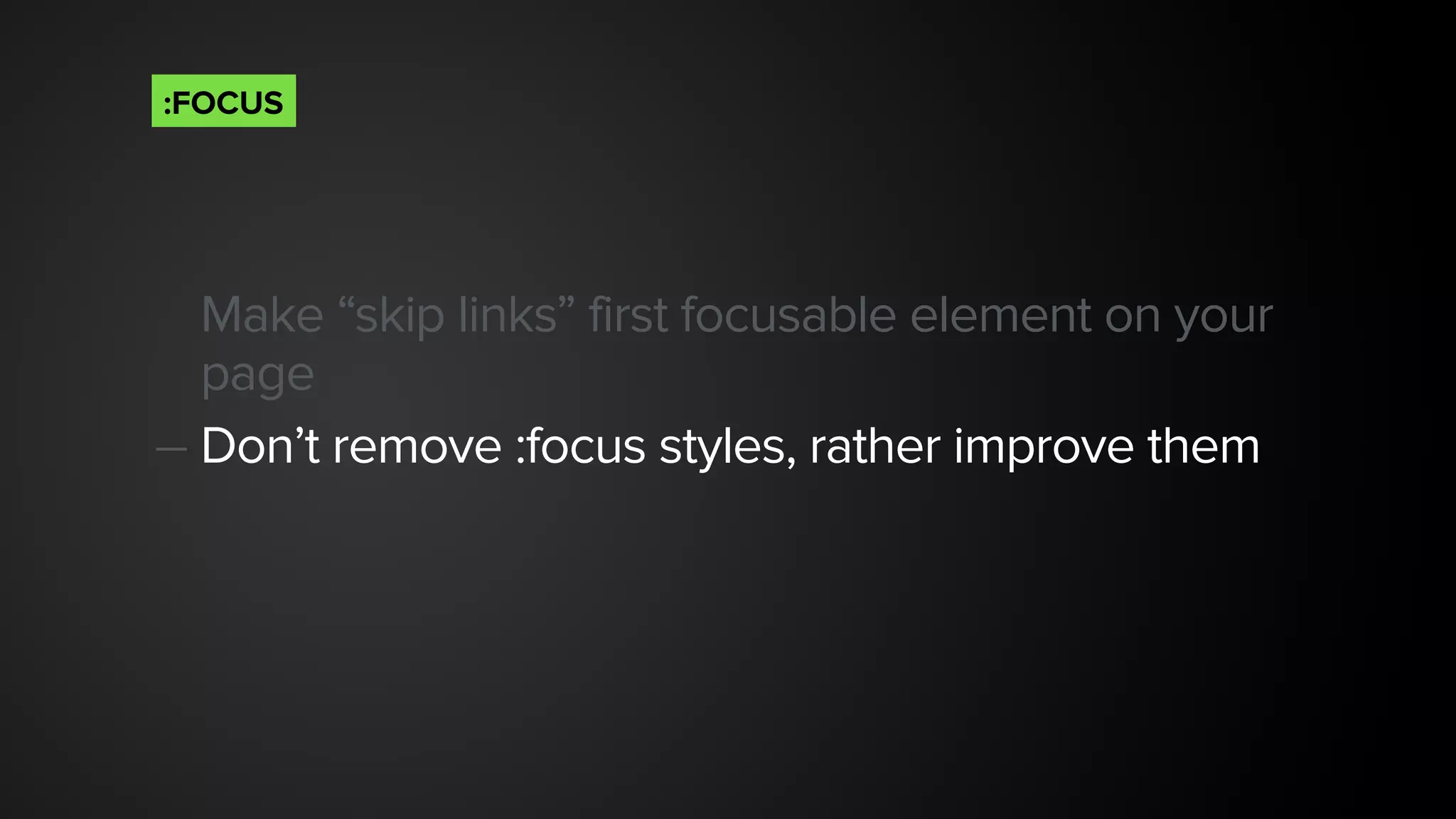 Make “skip links” first focusable element on your
page
— Don’t remove :focus styles, rather improve them 
:FOCUS
 
