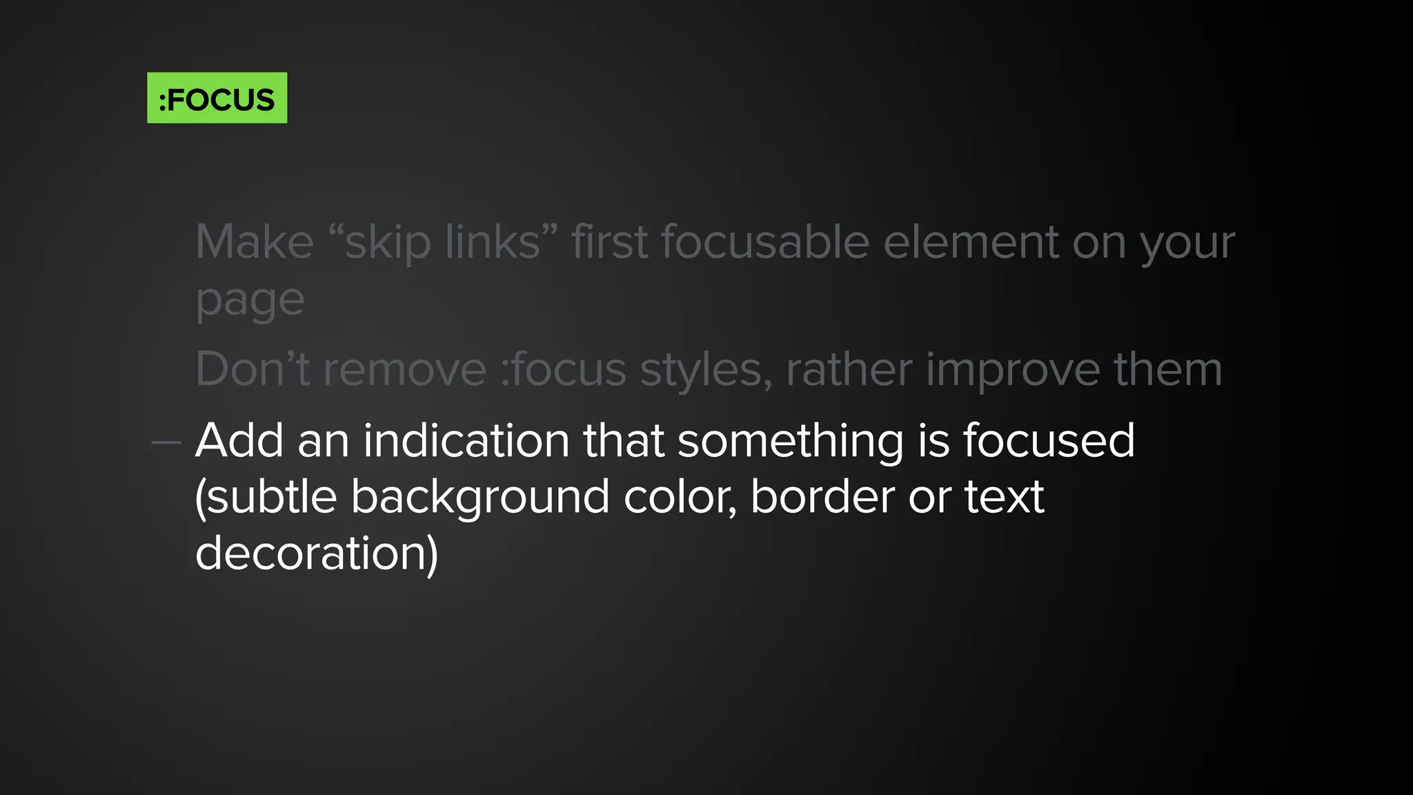 Make “skip links” first focusable element on your
page
Don’t remove :focus styles, rather improve them
— Add an indication that something is focused
(subtle background color, border or text
decoration)
:FOCUS
 