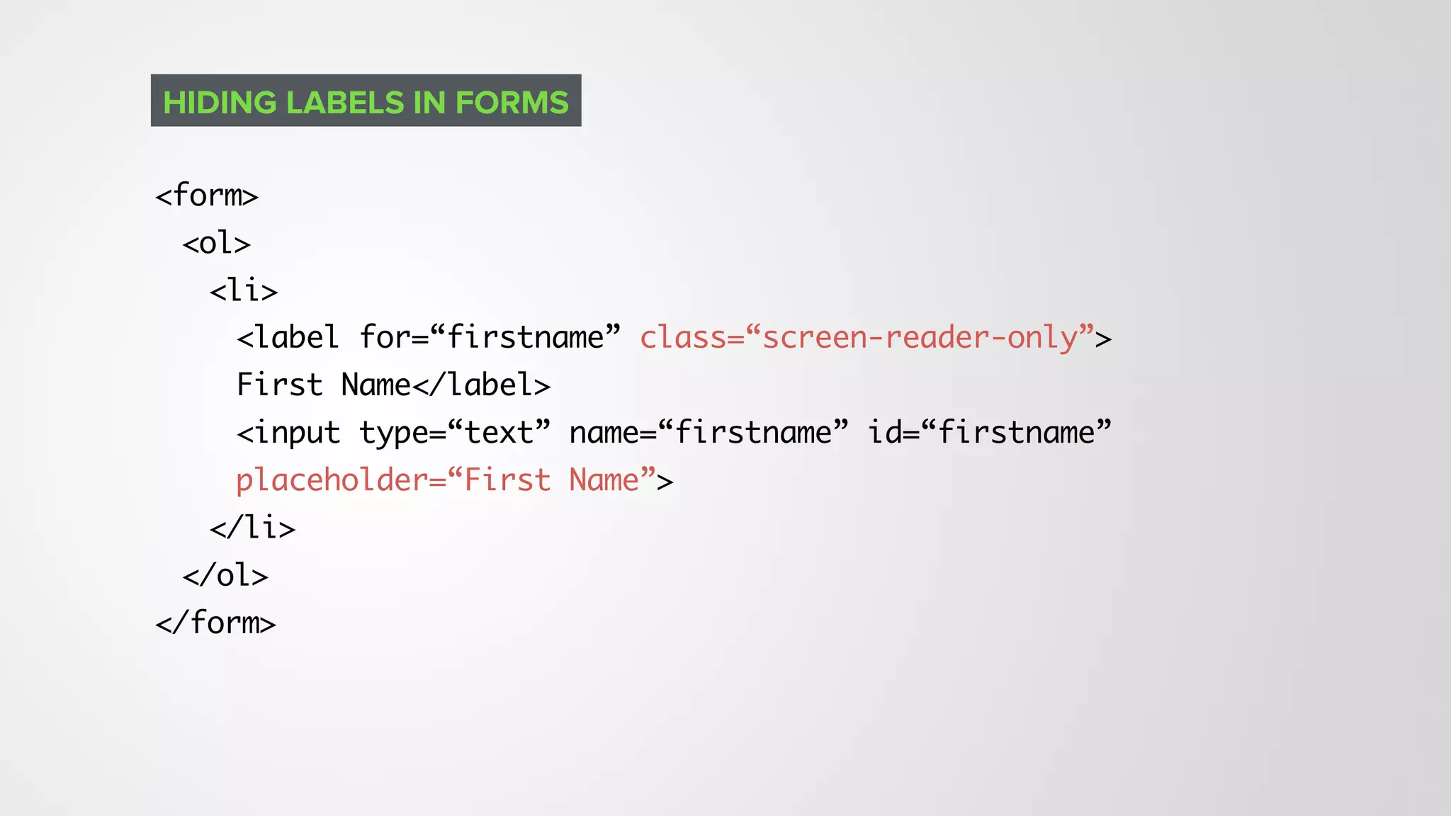<form>
<ol>
<li>
<label for=“firstname” class=“screen-reader-only”> 
First Name</label>
<input type=“text” name=“firstname” id=“firstname”
placeholder=“First Name”>
</li>
</ol>
</form>
HIDING LABELS IN FORMS
 