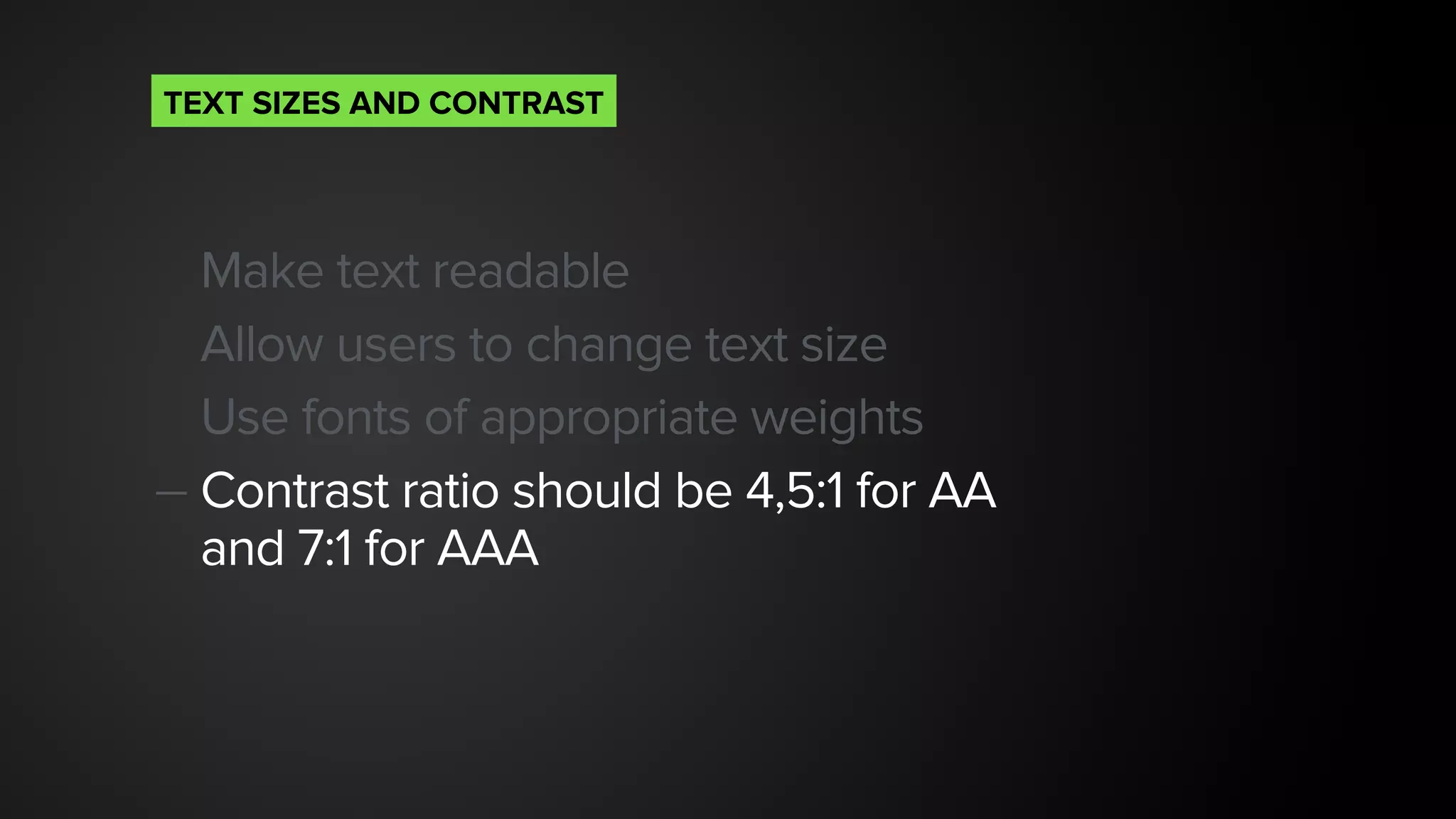 Make text readable
Allow users to change text size
Use fonts of appropriate weights
— Contrast ratio should be 4,5:1 for AA  
and 7:1 for AAA
TEXT SIZES AND CONTRAST
 