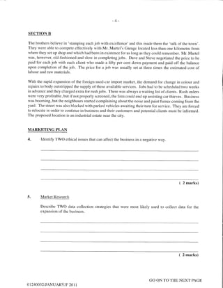 -4-
SECTION B
The brothers believe in 'stamping each job with excellence' and this made them the 'talk of the town'.
They were able to compete effectively with Mr. Martel's Garage located less than one kilometre from
where they set up shop and which had been in existence for as long as they could remember. Mr. Martel
was, however, old-fashioned and slow in completing jobs. Dave and Steve negotiated the price to be
paid for each job with each client who made a fifty per cent down payment and paid off the balance
upon completion of the job. The price for a job was usually set at three times the estimated cost of
labour and raw materials.
With the rapid expansion of the foreign used-car import market, the demand for change in colour and
repairs to body outstripped the supply of these available services. Jobs had to be scheduled two weeks
in advance and they charged extra for rush jobs. There was always a waiting list of clients. Rush orders
were vety profitable, but if not properly screened, the firm could end up assisting car thieves. Business
was booming, but the neighbours started complaining about the noise and paint fumes coming from the
yard. The street was also blocked with parked vehicles awaiting their turn for service. They are forced
to relocate in order to continue in business and their customers and potential clients must be informed.
The proposed location is an industrial estate near the city.
MARKETING PLAN
4. Identify TV/O ethical issues that can affect the business in a negative way.
( 2 marks)
J. Market Research
Describe TWO data collection strategies that were most likely used to collect data for the
expansion of the business.
( 2 marks)
OI24OO32I JANUARY/F 20 1 1
GO ON TO THE NEXT PAGE
 