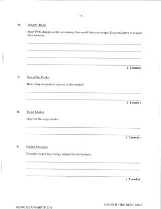 -5-
6. Industrv Trend
State TWO changes in the car industry that would have encouraged Dave and Steve to expand
their business.
( 2 marks)
7. Size of the Market
How many competitors operate in this market?
( lmark)
8. Target Market
Describe the target market.
( 2 marks)
9. Pricing Strategies
Describe the pricing strategy adopted by the business.
( 2 marks)
O T24OO32I J ANUARY/F 20 1 1
GO ON TO THE NEXT PAGE
 