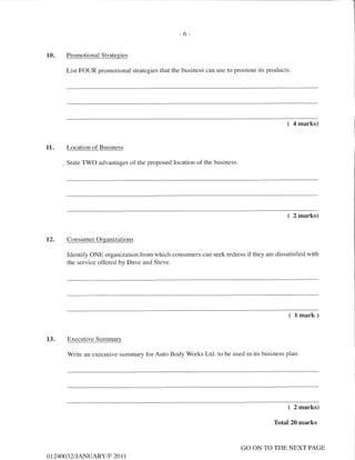 I
I
I
-6-
10. Promotional Strategies
List FOUR promotional strategies that the business can use to promote its products.
( 4 marks)
11. Location of Business
State TWO advantages of the proposed location of the business.
( 2 marks)
L2. ConsumerOrganizations
Identify ONE organizationfrom which consumers can seek redress if they are dissatisfied with
the service offered by Dave and Steve.
( lmark)
13. Executive Summarv
V/rite an executive sumnury forAuto Body'Works Ltd. to be used in its business plan.
( 2 marks)
Total20 marks
AT24OO32I JANUARY/F 20 1 1
GO ON TO THE NEXT PAGE
 