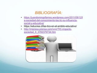 BIBLIOGRAFÍA:
• https://juandomingofarnos.wordpress.com/2011/09/12/l
a-sociedad-del-conocimiento-las-tic-su-influencia-
social-y-educativa/
• https://educrea.cl/las-tics-en-el-ambito-educativo/
• http://impresa.prensa.com/vivir/TIC-impacto-
sociedad_0_3702379734.htm
 
