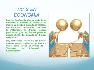 TIC´S EN
ECONOMIA
Las tic´s han llegado a formar parte de los
movimientos económicos alrededor del
mundo, ya que han facilitado los procesos
de consolidación de alianzas comerciales,
la instauración de diversas técnicas
publicitarias y el impulso de productos
nuevos dentro del mercado de diversas
compañías.
Hoy por hoy todo lo comercial con distintos
estados, países, continentes se realiza la
mayor parte gracias al avance de la
Tecnología de Información y
Comunicación.
 